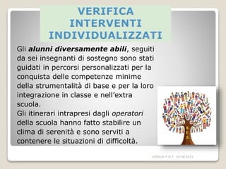 Gli alunni diversamente abili, seguiti
da sei insegnanti di sostegno sono stati
guidati in percorsi personalizzati per la
conquista delle competenze minime
della strumentalità di base e per la loro
integrazione in classe e nell’extra
scuola.
Gli itinerari intrapresi dagli operatori
della scuola hanno fatto stabilire un
clima di serenità e sono serviti a
contenere le situazioni di difficoltà.
VERICA P.O.F 2014/2015
 