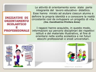 Le attività di orientamento sono state parte
integrante del lavoro educativo- didattico.
Esse hanno mirato ad aiutare ciascun alunno a
definire la propria identità e a conoscere la realtà
circostante così da sviluppare un progetto di vita.
(Ins. Coordinatrice Privitera Anna)
I ragazzi hanno acquisito, in questo modo,
informazioni sui percorsi disciplinari dei rispettivi
istituti e del materiale illustrativo, al fine di
orientarsi nella scelta scolastica e nei futuri
sbocchi professionali e snodi universitari.
VERICA P.O.F 2014/2015
 