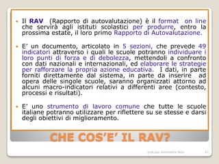 prof.ssa Antonietta Novi 47
CHE COS’E’ IL RAV?
 Il RAV (Rapporto di autovalutazione) è il format on line
che servirà agli istituti scolastici per produrre, entro la
prossima estate, il loro primo Rapporto di Autovalutazione.
 E’ un documento, articolato in 5 sezioni, che prevede 49
indicatori attraverso i quali le scuole potranno individuare i
loro punti di forza e di debolezza, mettendoli a confronto
con dati nazionali e internazionali, ed elaborare le strategie
per rafforzare la propria azione educativa. I dati, in parte
forniti direttamente dal sistema, in parte da inserire ad
opera delle singole scuole, saranno organizzati attorno ad
alcuni macro-indicatori relativi a differenti aree (contesto,
processi e risultati).
 E’ uno strumento di lavoro comune che tutte le scuole
italiane potranno utilizzare per riflettere su se stesse e darsi
degli obiettivi di miglioramento.
 