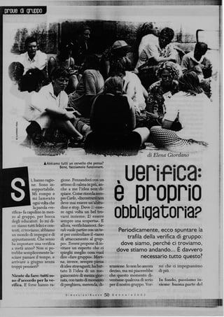 proue di gruppo




                                                                                                di Elena Giordano



                                                                          . uenf ica:
                      ÀAbbiamo tutti un cervello che pensa?
                              Bene, facciamolo funzionare.


                i, hanno ragio- gione. Pensandoci con un
                 ne. Sono in- attimo di calma in più, an-
                 sopportabile.   che a me l'idea non di-
                 Mi rompo e spiace. Come ricordasem-
                  mi lamento pre Cario, «Inomtramrion
                  ogni volta che deve mai essere un'abitu-
                                                                          e proprio
                  la parola «ve- dine e stop. Deve 1) esse-
  rifica» fa capolino in mez- re ogni volta un bel tro-
  zo al gruppo, per bocca varsi insieme; 2) essere
  degli educatori. Io mi di- sempre una scoperta», E
  co: siamo tutti felici e con- allora, verificiliamoci. Sa-
                                                                          obbligatoria?
  tenti, ci troviamo, abbiamo rah vuole partire con un te-                  Periodicamente, ecco spuntare la
  un mondo di impegni e di st per controllare il «tasso
  appuntamenti. Che senso di attaccamento al grup-                             trafila della verifica di gruppo:
  ha impostare Una verifica po». Tonimi propone di in-                       dove siamo, perché ci troviamo,
  a metà anno? Non si po- vitare un esperto che ci
  trebbe semplicemente la- spieghi meglio cosa vuoi
                                                                           dove stiamo andando... E davvero
  sciare passare il tempo, e dire «fare gruppo». Mari-                                necessario tutto questo?
  arrivare a giugno senza na, invece, sempre piena
  troppi pensieri?               di idee stravaganti, ha but-          scussione. Io non ho ancora   rei che ci impegnassimo
                                 tato lì l'idea di un me-              deciso, ma mi piacerebbe      di più.
  Niente da fare: tutti so- gaincontro di mezza gior-                  che questo momento di-
  no d'accordo per la ve- nata, con tanto di momento                   ventasse qualcosa di serio    In fondo, passiamo in-
  rifica. E forse hanno ra- di preghiera, merenda, j3i-                per il nostro gruppo. Vor-    sieme buona parte del

                                    D i m e n s i o n i N u o v e   5 0 G e n n a i o 2 0 0 2
 