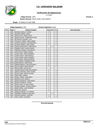 I.E. LEOCADIO SALAZAR

                                                            Verificación de Digitaciones
                                                                       7/17/2009
                                Código Docente 18391                                                                 Período: 3
                              Nombre Docente MIGUEL ANGEL LEON LARROTA

                Grupo 01 Mañana 10 1001 2008


          Código Asignatura: 0907                            Nombre Asignatura: Inglés

 Nro.     Código                          Nombre Completo                Inas   Est.   E.V.   Juicio Valorativo
   1       10A01     ACEVEDO MURILLO TATIANA                               0            A
   2       10A02     AGUIRRE MORENO DANIEL                                 0            S
   3       10A03     ARIAS ALZATE KAREN LETICIA                            0            S
   4       10A04     ARICAPA LOAIZA JHONNATAN ESTIVEN                      0            A
   5       10A05     BETANCURTH SALGADO YURY                               0            S
   6       10A06     CHALARCA TABARES DIANA LORENA                         0            A
   7       10A07     CUARTAS VALENCIA JUAN SEBASTIAN                       0            E
   8       10A08     ESTRADA RAMIREZ ERIKA JHOANA                          0            A
   9       10A09     GOMEZ BETANCOURTH JENNY MELISA                                C
   10      10A10     HERRERA YEPES YENIFER LORENA                          0            I
   11      10A11     JARAMILLO ARANGO LINA MARCELA                         0            S
   12      10A12     LEON LOAIZA DRIANA LORENZA                            0            A
   13      10A13     LOAIZA LOPEZ JIMMY ALEXANDER                          0            I
   14      10A14     LOAIZA ZAPATA DIANA MARCELA                           0            A
   15      10A15     LOPEZ FORERO ANGIE FERNANDA                           0            S
   16      10A16     LOPEZ HENAO MAIDA ALEXANDRA                           0            A
   17      10A17     LOPEZ JIMENEZ ROBINSON YULIAN                         0            I
   18     10A018     MARIN BENITEZ RUBEN DARIO                             0            A
   19      10A18     MARIN JARAMILLO CARLOS EDUARDO                        0            I
   20     10A020     MATEUS MARIN MARIA ANTONIA                            0            E
   21      10A20     NIETO RIAÑO JUAN DE DIOS
   22      10A21     OCAMPO RINCON MARLON ALEJANDRO                        0            A
   23      10A22     OROZCO MARTINEZ ERIKA TATIANA                         0            S
   24      10A23     PELAEZ URREA INGRITH VIVIANA                          0            S
   25      10A24     PINO GOMEZ DANIELA                                    0            A
   26      10A25     PUERTA TORRES JUAN CAMILO                             0            I
   27      10A26     RAMIREZ OLAYA DANIELA                                 0            I
   28      10A27     RINCON RODRIGUEZ YANN FRANCO                          0            I
   29      10A28     RODAS CASTAÑEDA TATIANA                               0            A
   30      10A30     ROJAS LOAIZA CLAUDIA LORENA                           0            S
   31      10A31     ROSERO AGUIRRE YERSON LEANDRO                         0            A
   32      10A32     RUBIO MUÑOZ LUISA FERNANDA                            0            E
   33      10A33     RUIZ VEGA NICOLAS                                     0            I
   34      10A34     SANCHEZ SANCHEZ JULY ANDREA                           0            I
   35      10A35     SARMIENTO RAMIREZ JUAN DAVID                                  C
   36      10A36     VALENCIA SANCHEZ YEFERZON                             0            I
   37      10A37     VIDAL OSPINA ALEXANDER                                0            E




                                                                Firma del Docente




Saga                                                                                                              SISGA S.A.
Sistema Administrativo de Gestión Académica                                                                                    1
 
