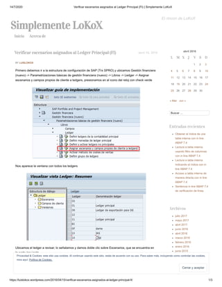 14/7/2020 Verificar escenarios asignados al Ledger Principal (FI) | Simplemente LoKoX
https://luislokox.wordpress.com/2016/04/10/verificar-escenarios-asignados-al-ledger-principal-fi/ 1/3
Simplemente LoKoX
El rincon de LoKoX
Inicio Acerca de
BY LUISLOKOX
Primero debemos ir a la estructura de configuración de SAP (Trx SPRO) y ubicamos Gestión financiera
(nuevo) -> Parametrizaciones básicas de gestión financiera (nuevo) -> Libros -> Ledger -> Asignar
escenarios y campos propios de cliente a ledgers, presionamos en el icono del reloj con check verde
Nos aparece la ventana con todos los ledgers
Ubicamos el ledger a revisar, lo señalamos y damos doble clic sobre Escenarios, que se encuentra en
la parte izquierda
abril 2016
L M X J V S D
1 2 3
4 5 6 7 8 9 10
11 12 13 14 15 16 17
18 19 20 21 22 23 24
25 26 27 28 29 30
« Mar Jun »
Buscar …
Entradas recientes
Obtener el índice de una
tabla interna con in line
ABAP 7.4
Lectura a tabla interna
usando filtro de columnas
con in line ABAP 7.4
Lectura a tabla interna
indicando el índice con in
line ABAP 7.4
Acceso a tabla interna de
manera directa con in line
ABAP 7.4
Sentencia in line ABAP 7.4
de verificación de línea
Archivos
julio 2017
mayo 2017
abril 2017
junio 2016
abril 2016
marzo 2016
febrero 2016
enero 2016
junio 2015
marzo 2015
enero 2015
diciembre 2014
octubre 2014
septiembre 2014
Verificar escenarios asignados al Ledger Principal (FI) abril 10, 2016
Privacidad & Cookies: este sitio usa cookies. Al continuar usando este sitio, estás de acuerdo con su uso. Para saber más, incluyendo como controlar las cookies,
mira aquí: Política de Cookies.
Cerrar y aceptarCerrar y aceptar
 