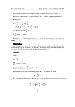 Exercícios Resolvidos Diego Oliveira - Vitória da Conquista/BA
E como o tamanho da escada é ﬁxo ainda podemos aﬁrmar que dz/dt = 0.
A fórmula que fornecerá o valor desejado será o próprio teorema de Pitágoras.
2 + y2 = z2
⇒ 2
d
dt
+ 2y
dy
dt
= 2z
dz
dt
⇒ 2(2 5m)0.6m/s + 2(4m)
dy
dt
= 2(6)0
⇒ 2.4 5m2/s + 8m
dy
dt
= 0
⇒
dy
dt
= −0.3 5m/s
Neste caso o sinal de negativo indica o sentido do movimento da escada (para
baixo).
Exemplo 04
Um tanque tem a forma de um cone circular reto invertido, com 4 m de altura e
raio da base 2 m. Se água entra no tanque á razão de 0.001 m3/min calcule a razão
em que o nível de água está subindo quando a altura é 1 m?
Solução:
Dados:
h = 4 m
r = 2 m
dV
dt
= 0.001 m3/min
Queremos descobrir
dh
dt
quando h = 1 m.
A equação que irá nos dar esse resultado será a do volume do cone.
V =
1
3
πr2
h
Entretanto se derivássemos implicitamente essa função neste momento chegaríamos
a
dV
dt
=
1
3
π 2rh
dr
dt
+ r2
dh
dt
5
 