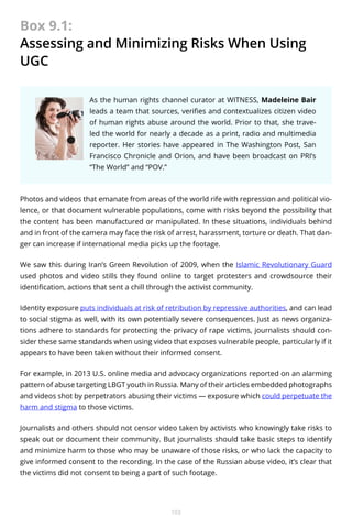 Box 9.1:
Assessing and Minimizing Risks When Using
UGC
As the human rights channel curator at WITNESS, Madeleine Bair
leads a team that sources, verifies and contextualizes citizen video
of human rights abuse around the world. Prior to that, she traveled the world for nearly a decade as a print, radio and multimedia
reporter. Her stories have appeared in The Washington Post, San
Francisco Chronicle and Orion, and have been broadcast on PRI’s
“The World” and “POV.”

Photos and videos that emanate from areas of the world rife with repression and political violence, or that document vulnerable populations, come with risks beyond the possibility that
the content has been manufactured or manipulated. In these situations, individuals behind
and in front of the camera may face the risk of arrest, harassment, torture or death. That danger can increase if international media picks up the footage.
We saw this during Iran’s Green Revolution of 2009, when the Islamic Revolutionary Guard
used photos and video stills they found online to target protesters and crowdsource their
identification, actions that sent a chill through the activist community.
Identity exposure puts individuals at risk of retribution by repressive authorities, and can lead
to social stigma as well, with its own potentially severe consequences. Just as news organizations adhere to standards for protecting the privacy of rape victims, journalists should consider these same standards when using video that exposes vulnerable people, particularly if it
appears to have been taken without their informed consent.
For example, in 2013 U.S. online media and advocacy organizations reported on an alarming
pattern of abuse targeting LBGT youth in Russia. Many of their articles embedded photographs
and videos shot by perpetrators abusing their victims — exposure which could perpetuate the
harm and stigma to those victims.
Journalists and others should not censor video taken by activists who knowingly take risks to
speak out or document their community. But journalists should take basic steps to identify
and minimize harm to those who may be unaware of those risks, or who lack the capacity to
give informed consent to the recording. In the case of the Russian abuse video, it’s clear that
the victims did not consent to being a part of such footage.

103

 
