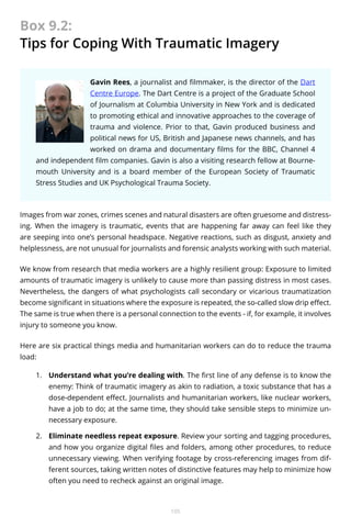 Box 9.2:
Tips for Coping With Traumatic Imagery
Gavin Rees, a journalist and filmmaker, is the director of the Dart
Centre Europe. The Dart Centre is a project of the Graduate School
of Journalism at Columbia University in New York and is dedicated
to promoting ethical and innovative approaches to the coverage of
trauma and violence. Prior to that, Gavin produced business and
political news for US, British and Japanese news channels, and has
worked on drama and documentary films for the BBC, Channel 4
and independent film companies. Gavin is also a visiting research fellow at Bournemouth University and is a board member of the European Society of Traumatic
Stress Studies and UK Psychological Trauma Society.

Images from war zones, crimes scenes and natural disasters are often gruesome and distressing. When the imagery is traumatic, events that are happening far away can feel like they
are seeping into one’s personal headspace. Negative reactions, such as disgust, anxiety and
helplessness, are not unusual for journalists and forensic analysts working with such material.
We know from research that media workers are a highly resilient group: Exposure to limited
amounts of traumatic imagery is unlikely to cause more than passing distress in most cases.
Nevertheless, the dangers of what psychologists call secondary or vicarious traumatization
become significant in situations where the exposure is repeated, the so-called slow drip effect.
The same is true when there is a personal connection to the events - if, for example, it involves
injury to someone you know.
Here are six practical things media and humanitarian workers can do to reduce the trauma
load:
1.	 Understand what you’re dealing with. The first line of any defense is to know the
enemy: Think of traumatic imagery as akin to radiation, a toxic substance that has a
dose-dependent effect. Journalists and humanitarian workers, like nuclear workers,
have a job to do; at the same time, they should take sensible steps to minimize unnecessary exposure.
2.	 Eliminate needless repeat exposure. Review your sorting and tagging procedures,
and how you organize digital files and folders, among other procedures, to reduce
unnecessary viewing. When verifying footage by cross-referencing images from different sources, taking written notes of distinctive features may help to minimize how
often you need to recheck against an original image.

105

 