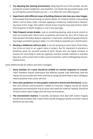 3.	 Try adjusting the viewing environment. Reducing the size of the window, and adjusting the screen’s brightness and resolution, can lessen the perceived impact. And
try turning the sound off when you can — it is often the most affecting part.
4.	 Experiment with different ways of building distance into how you view images.
Some people find concentrating on certain details, for instance clothes, and avoiding
others, such as faces, helps. Consider applying a temporary matte/mask to distressing areas of the image. Film editors should avoid using the loop play function when
trimming point of death imagery, or use it very sparingly.
5.	 Take frequent screen breaks. Look at something pleasing, walk around, stretch or
seek out contact with nature (such as greenery and fresh air, etc.). All of these can
help dampen the body’s distress responses. In particular, avoid working with distressing images just before going to sleep. It is more likely to populate your mental space.
6.	 Develop a deliberate self-care plan. It can be tempting to work twice, three times,
four times as hard on an urgent story or project. But it’s important to preserve a
breathing space for yourself outside of work. People who are highly resistant to
trauma are more likely to exercise regularly, maintain outside interests in activities
they love, and to invest time in their social connections, when challenged by traumarelated stress.
Some additional tips for editors and other managers:
1.	 Every member of a team should be briefed on normal responses to trauma.
Team members should understand that different people cope differently, how the
impact can accumulate over time, and how to recognize when they or their colleagues
need to practice more active self-care.
2.	 Have clear guidelines on how graphic material is stored and distributed. Feeds,
files and internal communications related to traumatic imagery should be clearly
signposted and distributed only to those who need the material. Nobody should be
forced to watch video images that will never be broadcast.
3.	 The environment matters. If possible, workplaces that deal with violent imagery
should have windows with a view of the outside; bringing in plants and other natural
elements can also help.

106

 