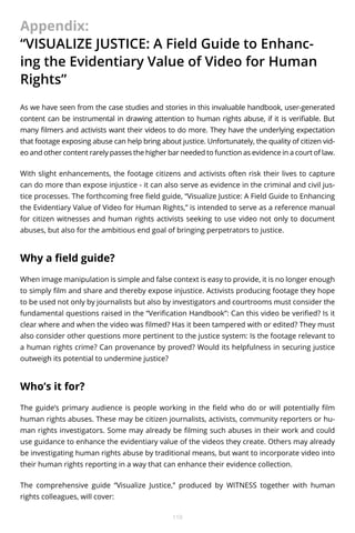 Appendix:
“VISUALIZE JUSTICE: A Field Guide to Enhancing the Evidentiary Value of Video for Human
Rights”
As we have seen from the case studies and stories in this invaluable handbook, user-generated
content can be instrumental in drawing attention to human rights abuse, if it is verifiable. But
many filmers and activists want their videos to do more. They have the underlying expectation
that footage exposing abuse can help bring about justice. Unfortunately, the quality of citizen video and other content rarely passes the higher bar needed to function as evidence in a court of law.
With slight enhancements, the footage citizens and activists often risk their lives to capture
can do more than expose injustice - it can also serve as evidence in the criminal and civil justice processes. The forthcoming free field guide, “Visualize Justice: A Field Guide to Enhancing
the Evidentiary Value of Video for Human Rights,” is intended to serve as a reference manual
for citizen witnesses and human rights activists seeking to use video not only to document
abuses, but also for the ambitious end goal of bringing perpetrators to justice.

Why a field guide?
When image manipulation is simple and false context is easy to provide, it is no longer enough
to simply film and share and thereby expose injustice. Activists producing footage they hope
to be used not only by journalists but also by investigators and courtrooms must consider the
fundamental questions raised in the “Verification Handbook”: Can this video be verified? Is it
clear where and when the video was filmed? Has it been tampered with or edited? They must
also consider other questions more pertinent to the justice system: Is the footage relevant to
a human rights crime? Can provenance by proved? Would its helpfulness in securing justice
outweigh its potential to undermine justice?

Who’s it for?
The guide’s primary audience is people working in the field who do or will potentially film
human rights abuses. These may be citizen journalists, activists, community reporters or human rights investigators. Some may already be filming such abuses in their work and could
use guidance to enhance the evidentiary value of the videos they create. Others may already
be investigating human rights abuse by traditional means, but want to incorporate video into
their human rights reporting in a way that can enhance their evidence collection.
The comprehensive guide “Visualize Justice,” produced by WITNESS together with human
rights colleagues, will cover:
110

 