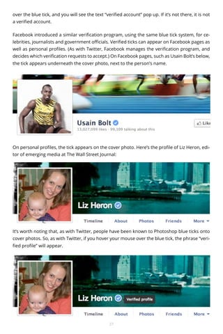over the blue tick, and you will see the text “verified account” pop up. If it’s not there, it is not
a verified account.
Facebook introduced a similar verification program, using the same blue tick system, for celebrities, journalists and government officials. Verified ticks can appear on Facebook pages as
well as personal profiles. (As with Twitter, Facebook manages the verification program, and
decides which verification requests to accept.) On Facebook pages, such as Usain Bolt’s below,
the tick appears underneath the cover photo, next to the person’s name.

On personal profiles, the tick appears on the cover photo. Here’s the profile of Liz Heron, editor of emerging media at The Wall Street Journal:

It’s worth noting that, as with Twitter, people have been known to Photoshop blue ticks onto
cover photos. So, as with Twitter, if you hover your mouse over the blue tick, the phrase “verified profile” will appear.

27

 