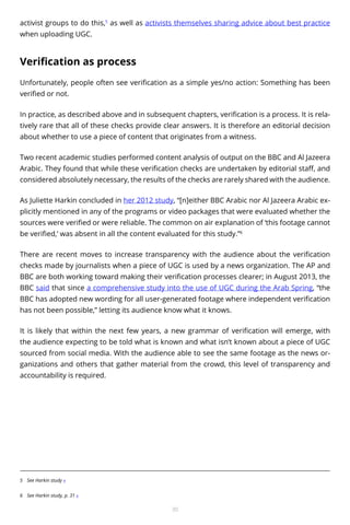 activist groups to do this,5 as well as activists themselves sharing advice about best practice
when uploading UGC.

Verification as process
Unfortunately, people often see verification as a simple yes/no action: Something has been
verified or not.
In practice, as described above and in subsequent chapters, verification is a process. It is relatively rare that all of these checks provide clear answers. It is therefore an editorial decision
about whether to use a piece of content that originates from a witness.
Two recent academic studies performed content analysis of output on the BBC and Al Jazeera
Arabic. They found that while these verification checks are undertaken by editorial staff, and
considered absolutely necessary, the results of the checks are rarely shared with the audience.
As Juliette Harkin concluded in her 2012 study, “[n]either BBC Arabic nor Al Jazeera Arabic explicitly mentioned in any of the programs or video packages that were evaluated whether the
sources were verified or were reliable. The common on air explanation of ‘this footage cannot
be verified,’ was absent in all the content evaluated for this study.”6
There are recent moves to increase transparency with the audience about the verification
checks made by journalists when a piece of UGC is used by a news organization. The AP and
BBC are both working toward making their verification processes clearer; in August 2013, the
BBC said that since a comprehensive study into the use of UGC during the Arab Spring, “the
BBC has adopted new wording for all user-generated footage where independent verification
has not been possible,” letting its audience know what it knows.
It is likely that within the next few years, a new grammar of verification will emerge, with
the audience expecting to be told what is known and what isn’t known about a piece of UGC
sourced from social media. With the audience able to see the same footage as the news organizations and others that gather material from the crowd, this level of transparency and
accountability is required.

5	 See Harkin study «
6	 See Harkin study, p. 31 «

30

 