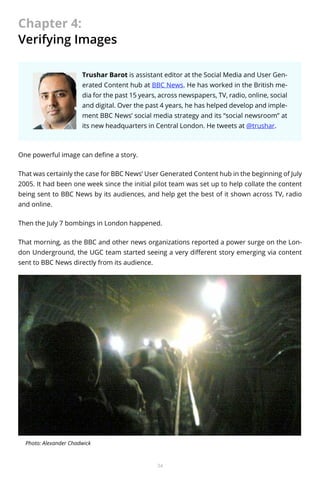 Chapter 4:
Verifying Images
Trushar Barot is assistant editor at the Social Media and User Generated Content hub at BBC News. He has worked in the British media for the past 15 years, across newspapers, TV, radio, online, social
and digital. Over the past 4 years, he has helped develop and implement BBC News’ social media strategy and its “social newsroom” at
its new headquarters in Central London. He tweets at @trushar.

One powerful image can define a story.
That was certainly the case for BBC News’ User Generated Content hub in the beginning of July
2005. It had been one week since the initial pilot team was set up to help collate the content
being sent to BBC News by its audiences, and help get the best of it shown across TV, radio
and online.
Then the July 7 bombings in London happened.
That morning, as the BBC and other news organizations reported a power surge on the London Underground, the UGC team started seeing a very different story emerging via content
sent to BBC News directly from its audience.

Photo: Alexander Chadwick

34

 