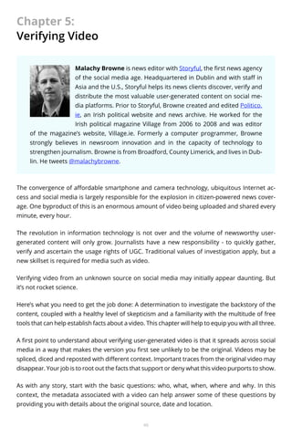 Chapter 5:
Verifying Video
Malachy Browne is news editor with Storyful, the first news agency
of the social media age. Headquartered in Dublin and with staff in
Asia and the U.S., Storyful helps its news clients discover, verify and
distribute the most valuable user-generated content on social media platforms. Prior to Storyful, Browne created and edited Politico.
ie, an Irish political website and news archive. He worked for the
Irish political magazine Village from 2006 to 2008 and was editor
of the magazine’s website, Village.ie. Formerly a computer programmer, Browne
strongly believes in newsroom innovation and in the capacity of technology to
strengthen journalism. Browne is from Broadford, County Limerick, and lives in Dublin. He tweets @malachybrowne.

The convergence of affordable smartphone and camera technology, ubiquitous Internet access and social media is largely responsible for the explosion in citizen-powered news coverage. One byproduct of this is an enormous amount of video being uploaded and shared every
minute, every hour.
The revolution in information technology is not over and the volume of newsworthy usergenerated content will only grow. Journalists have a new responsibility - to quickly gather,
verify and ascertain the usage rights of UGC. Traditional values of investigation apply, but a
new skillset is required for media such as video.
Verifying video from an unknown source on social media may initially appear daunting. But
it’s not rocket science.
Here’s what you need to get the job done: A determination to investigate the backstory of the
content, coupled with a healthy level of skepticism and a familiarity with the multitude of free
tools that can help establish facts about a video. This chapter will help to equip you with all three.
A first point to understand about verifying user-generated video is that it spreads across social
media in a way that makes the version you first see unlikely to be the original. Videos may be
spliced, diced and reposted with different context. Important traces from the original video may
disappear. Your job is to root out the facts that support or deny what this video purports to show.
As with any story, start with the basic questions: who, what, when, where and why. In this
context, the metadata associated with a video can help answer some of these questions by
providing you with details about the original source, date and location.
46

 