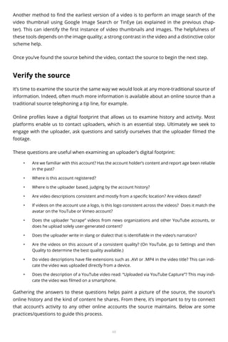 Another method to find the earliest version of a video is to perform an image search of the
video thumbnail using Google Image Search or TinEye (as explained in the previous chapter). This can identify the first instance of video thumbnails and images. The helpfulness of
these tools depends on the image quality; a strong contrast in the video and a distinctive color
scheme help.
Once you’ve found the source behind the video, contact the source to begin the next step.

Verify the source
It’s time to examine the source the same way we would look at any more-traditional source of
information. Indeed, often much more information is available about an online source than a
traditional source telephoning a tip line, for example.
Online profiles leave a digital footprint that allows us to examine history and activity. Most
platforms enable us to contact uploaders, which is an essential step. Ultimately we seek to
engage with the uploader, ask questions and satisfy ourselves that the uploader filmed the
footage.
These questions are useful when examining an uploader’s digital footprint:
•	

Are we familiar with this account? Has the account holder’s content and report age been reliable
in the past?

•	

Where is this account registered?

•	

Where is the uploader based, judging by the account history?

•	

Are video descriptions consistent and mostly from a specific location? Are videos dated?

•	

If videos on the account use a logo, is this logo consistent across the videos? 	Does it match the
avatar on the YouTube or Vimeo account?

•	

Does the uploader “scrape” videos from news organizations and other YouTube accounts, or
does he upload solely user-generated content?

•	

Does the uploader write in slang or dialect that is identifiable in the video’s narration?

•	

Are the videos on this account of a consistent quality? (On YouTube, go to Settings and then
Quality to determine the best quality available.)

•	

Do video descriptions have file extensions such as .AVI or .MP4 in the video title? This can indicate the video was uploaded directly from a device.

•	

Does the description of a YouTube video read: “Uploaded via YouTube Capture”? This may indicate the video was filmed on a smartphone.

Gathering the answers to these questions helps paint a picture of the source, the source’s
online history and the kind of content he shares. From there, it’s important to try to connect
that account’s activity to any other online accounts the source maintains. Below are some
practices/questions to guide this process.

48

 