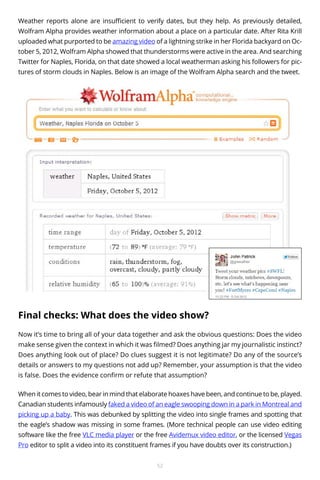 Weather reports alone are insufficient to verify dates, but they help. As previously detailed,
Wolfram Alpha provides weather information about a place on a particular date. After Rita Krill
uploaded what purported to be amazing video of a lightning strike in her Florida backyard on October 5, 2012, Wolfram Alpha showed that thunderstorms were active in the area. And searching
Twitter for Naples, Florida, on that date showed a local weatherman asking his followers for pictures of storm clouds in Naples. Below is an image of the Wolfram Alpha search and the tweet.

Final checks: What does the video show?
Now it’s time to bring all of your data together and ask the obvious questions: Does the video
make sense given the context in which it was filmed? Does anything jar my journalistic instinct?
Does anything look out of place? Do clues suggest it is not legitimate? Do any of the source’s
details or answers to my questions not add up? Remember, your assumption is that the video
is false. Does the evidence confirm or refute that assumption?
When it comes to video, bear in mind that elaborate hoaxes have been, and continue to be, played.
Canadian students infamously faked a video of an eagle swooping down in a park in Montreal and
picking up a baby. This was debunked by splitting the video into single frames and spotting that
the eagle’s shadow was missing in some frames. (More technical people can use video editing
software like the free VLC media player or the free Avidemux video editor, or the licensed Vegas
Pro editor to split a video into its constituent frames if you have doubts over its construction.)
52

 