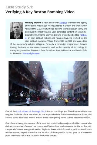 Case Study 5.1:
Verifying A Key Boston Bombing Video
Malachy Browne is news editor with Storyful, the first news agency
of the social media age. Headquartered in Dublin and with staff in
Asia and the U.S., Storyful helps its news clients discover, verify and
distribute the most valuable user-generated content on social media platforms. Prior to Storyful, Browne created and edited Politico.
ie, an Irish political website and news archive. He worked for the
Irish political magazine Village from 2006 to 2008 and was editor
of the magazine’s website, Village.ie. Formerly a computer programmer, Browne
strongly believes in newsroom innovation and in the capacity of technology to
strengthen journalism. Browne is from Broadford, County Limerick, and lives in Dublin. He tweets @malachybrowne.

One of the iconic videos of the tragic 2013 Boston bombings was filmed by an athlete running her final mile of the marathon. As she approached the finish line on Boylston Street, the
second bomb detonated meters ahead. It was a compelling video, but we needed to verify it.
One photo showing the moment of the blast was posted by Boston journalist Dan Lampariello
(below), a member of one of our pre-curated Twitter lists, and someone familiar to Storyful.
Lampariello’s tweet was geolocated to Boylston Street; this information, which came from a
reliable source, helped to confirm the location of the explosion. It also gave us a reference
point to use with what was shown in the runner’s video.
53

 
