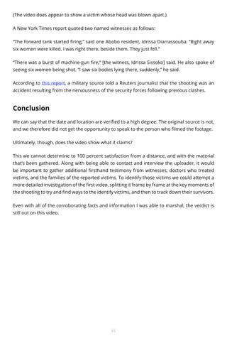 (The video does appear to show a victim whose head was blown apart.)
A New York Times report quoted two named witnesses as follows:
“The forward tank started firing,” said one Abobo resident, Idrissa Diarrassouba. “Right away
six women were killed. I was right there, beside them. They just fell.”
“There was a burst of machine-gun fire,” [the witness, Idrissa Sissoko] said. He also spoke of
seeing six women being shot. “I saw six bodies lying there, suddenly,” he said.
According to this report, a military source told a Reuters journalist that the shooting was an
accident resulting from the nervousness of the security forces following previous clashes.

Conclusion
We can say that the date and location are verified to a high degree. The original source is not,
and we therefore did not get the opportunity to speak to the person who filmed the footage.
Ultimately, though, does the video show what it claims?
This we cannot determine to 100 percent satisfaction from a distance, and with the material
that’s been gathered. Along with being able to contact and interview the uploader, it would
be important to gather additional firsthand testimony from witnesses, doctors who treated
victims, and the families of the reported victims. To identify those victims we could attempt a
more detailed investigation of the first video, splitting it frame by frame at the key moments of
the shooting to try and find ways to the identify victims, and then to track down their survivors.
Even with all of the corroborating facts and information I was able to marshal, the verdict is
still out on this video.

65

 