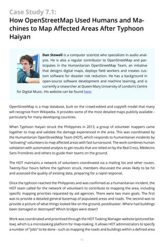 Case Study 7.1:
How OpenStreetMap Used Humans and Machines to Map Affected Areas After Typhoon
Haiyan
Dan Stowell is a computer scientist who specializes in audio analysis. He is also a regular contributor to OpenStreetMap and participates in the Humanitarian OpenStreetMap Team, an initiative
that designs digital maps, deploys field workers and creates custom software for disaster risk reduction. He has a background in
open-source software development and machine learning, and is
currently a researcher at Queen Mary University of London’s Centre
for Digital Music. His website can be found here.

OpenStreetMap is a map database, built on the crowd-edited and copyleft model that many
will recognize from Wikipedia. It provides some of the most detailed maps publicly available particularly for many developing countries.
When Typhoon Haiyan struck the Philippines in 2013, a group of volunteer mappers came
together to map and validate the damage experienced in the area. This was coordinated by
the Humanitarian OpenStreetMap Team (HOT), which responds to humanitarian incidents by
“activating” volunteers to map affected areas with fast turnaround. The work combines human
validation with automated analysis to get results that are relied on by the Red Cross, Médecins
Sans Frontières and others to guide their teams on the ground.
The HOT maintains a network of volunteers coordinated via a mailing list and other routes.
Twenty-four hours before the typhoon struck, members discussed the areas likely to be hit
and assessed the quality of existing data, preparing for a rapid response.
Once the typhoon reached the Philippines and was confirmed as a humanitarian incident, the
HOT team called for the network of volunteers to contribute to mapping the area, including
specific mapping priorities requested by aid agencies. There were two main goals. The first
was to provide a detailed general basemap of populated areas and roads. The second was to
provide a picture of what things looked like on the ground, postdisaster. Where had buildings
been damaged or destroyed? Which bridges were down?
Work was coordinated and prioritized through the HOT Tasking Manager website (pictured below), which is a microtasking platform for map-making. It allows HOT administrators to specify
a number of “jobs” to be done - such as mapping the roads and buildings within a defined area
82

 