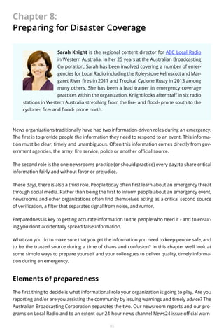 Chapter 8:
Preparing for Disaster Coverage
Sarah Knight is the regional content director for ABC Local Radio
in Western Australia. In her 25 years at the Australian Broadcasting
Corporation, Sarah has been involved covering a number of emergencies for Local Radio including the Roleystone Kelmscott and Margaret River fires in 2011 and Tropical Cyclone Rusty in 2013 among
many others. She has been a lead trainer in emergency coverage
practices within the organization. Knight looks after staff in six radio
stations in Western Australia stretching from the fire- and flood- prone south to the
cyclone-, fire- and flood- prone north.

News organizations traditionally have had two information-driven roles during an emergency.
The first is to provide people the information they need to respond to an event. This information must be clear, timely and unambiguous. Often this information comes directly from government agencies, the army, fire service, police or another official source.
The second role is the one newsrooms practice (or should practice) every day: to share critical
information fairly and without favor or prejudice.
These days, there is also a third role. People today often first learn about an emergency threat
through social media. Rather than being the first to inform people about an emergency event,
newsrooms and other organizations often find themselves acting as a critical second source
of verification, a filter that separates signal from noise, and rumor.
Preparedness is key to getting accurate information to the people who need it - and to ensuring you don’t accidentally spread false information.
What can you do to make sure that you get the information you need to keep people safe, and
to be the trusted source during a time of chaos and confusion? In this chapter we’ll look at
some simple ways to prepare yourself and your colleagues to deliver quality, timely information during an emergency.

Elements of preparedness
The first thing to decide is what informational role your organization is going to play. Are you
reporting and/or are you assisting the community by issuing warnings and timely advice? The
Australian Broadcasting Corporation separates the two. Our newsroom reports and our programs on Local Radio and to an extent our 24-hour news channel News24 issue official warn85

 