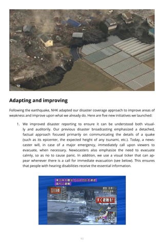 Adapting and improving
Following the earthquake, NHK adapted our disaster coverage approach to improve areas of
weakness and improve upon what we already do. Here are five new initiatives we launched:
1.	 We improved disaster reporting to ensure it can be understood both visually and auditorily. Our previous disaster broadcasting emphasized a detached,
factual approach focused primarily on communicating the details of a quake
(such as its epicenter, the expected height of any tsunami, etc.). Today, a newscaster will, in case of a major emergency, immediately call upon viewers to
evacuate, when necessary. Newscasters also emphasize the need to evacuate
calmly, so as no to cause panic. In addition, we use a visual ticker that can appear whenever there is a call for immediate evacuation (see below). This ensures
that people with hearing disabilities receive the essential information.

93

 