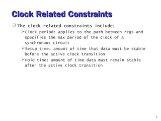 Clock Related ConstraintsClock Related Constraints
 The clock related constraints include;
Clock period: applies to the path between regs and
specifies the max period of the clock of a
synchronous circuit
Setup time: amount of time that data must be stable
before the active clock transition
Hold time: amount of time data must remain stable
after the active clock transition
9
 