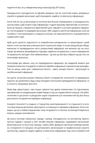 10
падіння літака, як у наведеному вище прикладі від 2013 року.
Громадськість покладається на офіційні джерела, такі як: агентства новин, рятувальні
служби та урядові організації, щоб отримувати надійну та своєчасну інформацію.
Але в той же час ці організації та інститути все більше співпрацюють із громадськістю,
суспільством, щоб знайти нову інформацію і надати важливу перспективу та контекст.
Коли це працює, створюється ефективний цикл: офіційні та усталені джерела інформа-
ції, такі як урядові та неурядові організації і ЗМІ, надають критичну інформацію, коли це
потрібно, і тісно взаємодіють з людьми на місцях, які першими бачать та документують
надзвичайні події.
Щоб цього досягти, журналісти та співробітники рятувальних та гуманітарних служб
мають стати експертами у використанні соціальних медіа та інших ресурсів для збору,
вивчення та підтвердження часто суперечливої інформації, яка виникає під час ката-
строф. Це вимагає випробуваних підходів, надійних інструментів, а також перевірених
та правильних методик. Але найважливіше - що все це має бути зібрано ще до того, як
катастрофа трапилась.
Катастрофа дає обмаль часу на підтвердження інформації. Це невдалий момент для
з’ясування власних стандартів та практик обробки інформації, отриманої від громадян.
Тим не менш, саме цим і займаються багато - навіть занадто багато - організацій та
засобів масової інформації.
На щастя, останніми роками з’явилась безліч інструментів, технологій та перевірених
практик, які дозволяють будь-кому опанувати мистецтво підтвердження інформації, та
їх кількість продовжує зростати.
Мова йде, врешті-решт, про пошук гармонії між двома елементами: (1) підготовкою,
тренуванням та координацією людей перед та під час надзвичайної ситуації; і (2) забез-
печенням їх доступом та ресурсами задля отримання усіх можливостей від все більш
досконалих інструментів перевірки інформації.
Синергія технології та людини з її відчуттям цілеспрямованості та старанності в оста-
точному рахунку допоможе прискорити та покращити перевірку інформації. Хоча оче-
видно, що це є новим поєднанням, тому інструменти та техніки, які використовуються,
можуть швидко змінюватися.
Ця книга синтезує найцінніші поради і досвід, покладаючись на експертизу практи-
куючих лідерів з кращих у світі засобів масової інформації, неурядових організацій,
волонтерських та технічних громад, і навіть ООН. Довідник пропонує необхідні вказів-
ки, інструменти та процеси, які допомагають організаціям та професіоналам служити
суспільству, надаючи людям надійну та своєчасну інформацію тоді, коли потреба в ній
 