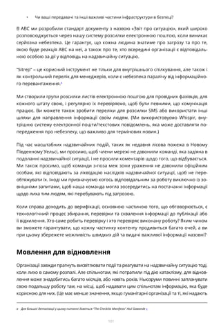 101
•	 Чи ваші передавачі та інші важливі частини інфраструктури в безпеці?
В ABC ми розробили стандарт документу з назвою «Звіт про ситуацію», який широко
розповсюджується через нашу систему розсилки електронною поштою, коли виникає
серйозна небезпека. Це гарантує, що кожна людина знатиме про загрозу та про те,
якою буде реакція АВС на неї, а також про те, хто всередині організації є відповідаль-
ною особою за дії у відповідь на надзвичайну ситуацію.
“Sitrep” – це корисний інструмент не тільки для внутрішнього спілкування, але також і
як контрольний перелік для менеджерів, коли є небезпека паралічу від інформаційно-
го перевантаження.a
Ми створили групи розсилки листів електронною поштою для провідних фахівців, для
кожного штату свою, і регулярно їх перевіряємо, щоб бути певними, що комунікація
працює. Ви можете також зробити переліки для розсилки SMS або використати інші
шляхи для направлення інформації своїм людям. (Ми використовуємо Whispir, вну-
трішню систему електронної пошти/текстових повідомлень, яка може доставляти по-
передження про небезпеку, що важливо для термінових новин.)
Під час масштабних надзвичайних подій, таких як недавня лісова пожежа в Новому
Південному Уельсі, ми просимо, щоб члени мережі не дзвонили команді, яка задіяна в
подоланні надзвичайної ситуації, і не просили коментарів щодо того, що відбувається.
Ми також просимо, щоб команди з-поза меж зони ураження не дзвонили офіційним
особам, які відповідають за ліквідацію наслідків надзвичайної ситуації, щоб не пере-
обтяжувати їх. Іноді ми призначуємо когось відповідальним за роботу виключно із зо-
внішніми запитами, щоб наша команда могла зосередитись на постачанні інформації
щодо лиха тим людям, які перебувають під загрозою.
Коли справа доходить до верифікації, основною частиною того, що обговорюється, є
технологічний процес збирання, перевірки та схвалення інформації до публікації або
її відхилення. Хто саме робить перевірку і хто перевіряє виконану роботу? Яким чином
ви зможете гарантувати, що кожну частинку контенту продивиться багато очей, а ви
при цьому збережете можливість швидких дій та видачі важливої інформації назовні?
Мовлення для відновлення
Організації завжди прагнуть висвітлювати події та реагувати на надзвичайну ситуацію тоді,
коли лихо в самому розпалі. Але спільнотам, які потрапили під дію катаклізму, для віднов-
лення може знадобитись багато місяців, або навіть років. Ньюзруми повинні запланувати
свою подальшу роботу там, на місці, щоб надавати цим спільнотам інформацію, яка буде
корисною для них. (Це має менше значення, якщо гуманітарні організації та ті, які надають
a	 Для більшої деталізації у цьому питанні дивіться “The Checklist Manifesto” Atul Gawande «
 