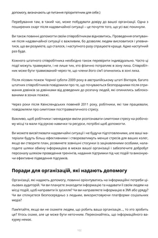 102
допомогу, визначають це питання пріоритетним для себе.)
Перебування там, в такий час, може побудувати довіру до вашої організації. Одна з
поширених скарг після надзвичайної ситуації – це почуття того, що усі вас покинули.
Ви також повинні допомогти своїм співробітникам відновитись. Проведення опитуван-
ня після надзвичайної ситуації є важливим, бо дозволяє людям висловитися і упевни-
тися, що ви розумієте, що сталося, і наступного разу спрацюєте краще. Адже наступний
раз буде.
Кожного штатного співробітника необхідно також перевірити індивідуально. Часто ці
події можуть травмувати, і не лише тих, хто фізично потрапляє в зону лиха. Співробіт-
ник може бути травмований через те, що члени його сім’ї опинились в зоні лиха.
Після лісових пожеж Чорної суботи 2009 року в австралійському штаті Вікторія, багато
штатних співробітників повідомили про те, що почуваються безпорадними після отри-
мання дзвінків за дзвінками від доведених до розпачу людей, які опинились заблоко-
ваними в зонах пожежі.
Через роки після Квінслендських повеней 2011 року, робітники, які там працювали,
повідомляли про симптоми посттравматичного стресу.
Важливо, щоб робітники і менеджери вміли розпізнавати симптоми стресу на робочо-
му місці та мали під рукою навички та ресурси, потрібні щоб допомогти.
Ви можете висвітлювати надзвичайні ситуації і не будучи підготовленими, але ваші ма-
теріали будуть більш ефективними і створюватимуть менше стресів для ваших колег,
якщо ви створите план, розвинете зовнішні стосунки із зацікавленими особами, нала-
годите шляхи обміну інформацією в межах вашої організації і забезпечите добробут
персоналу шляхом проведення тренінгів, надання підтримки під час подій та виконую-
чи ефективне підведення підсумків.
Поради для організацій, які надають допомогу
Організації, які надають допомогу, повинні орієнтуватись на інформаційні потреби ці-
льових аудиторій. Чи ви плануєте знаходити інформацію та надавати її своїм людям на
місці подій, щоб направити їх зусилля? Чи ви направляєте інформацію в ЗМІ або уряду?
Чи ви спілкуєтеся безпосередньо з людьми, використовуючи платформи соціальних
медіа?
Пам’ятайте, якщо ви не скажете людям, що робить ваша організація…, то хто зробить
це? Хтось скаже, але це може бути неточним. Переконайтесь, що інформаційного ва-
кууму немає.
 