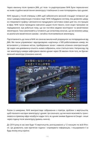 104
Через хвилину після тривоги JMA, усі теле- та радіопрограми NHK були переключені
на живе студійне висвітлення землетрусу і пов’язаних із ним попереджень про цунамі.
NHK працює у тісній співпраці з JMA щоб забезпечити високий стандарт готовності до
лиха і швидку комунікацію стосовно події. NHK побудувала систему, яка дозволяє швид-
ко створювати графіку і автоматично продукувати заготовки новин для тих, хто працює
в ефірі. NHK також проводила навчання щодня після півночі, коли жодні програми не
передавалися. (Це робиться тому, що ми постійно ведемо моніторинг та висвітлюємо
землетруси). Така самопосвята у готовність до катаклізму означає, що ми можемо швид-
ко розпочати висвітлення наживо - негайно після виявлення землетрусу.
Підготовленість до лиха в NHK не означає виключний розрахунок на попередження від
JMA. Ми також управляємо і відслідковуємо «картинку» з 500 роботизованих камер, які
встановлені у головних містах, прибережних зонах і навколо атомних електростанцій.
Це надає нам дивовижну кількість живих зображень, коли стається лихо. Наприклад, під
час землетрусу камера зафіксувала хвилю цунамі через 30 хвилин після того, як був ви-
явлений землетрус (показано нижче).
Разом із камерами, NHK використовує зображення з повітря, зроблені з вертольотів,
щоб показати наслідки землетрусу і цунамі. Це означало, що ми мали можливість транс-
лювати в прямому ефірі незабутні кадри того, як цунамі змиває будинки в Сендаї - лише
через годину після землетрусу (дивись нижче).
До 2014 року в нас вже буде 15 вертольотів, розташованих у 12 локаціях по всій Япо-
нії. Це дозволить нам протягом години і отримувати інформацію, і поширювати її в
будь-якому місці країни.
 