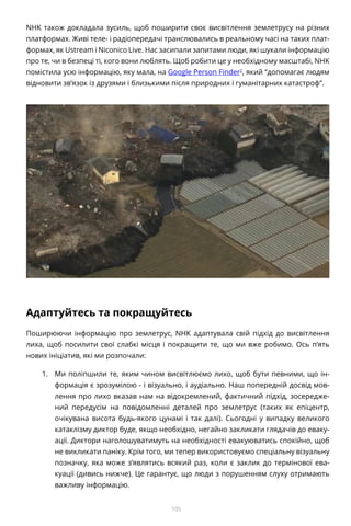 105
NHK також докладала зусиль, щоб поширити своє висвітлення землетрусу на різних
платформах. Живі теле- і радіопередачі транслювались в реальному часі на таких плат-
формах, як Ustream і Niconico Live. Нас засипали запитами люди, які шукали інформацію
про те, чи в безпеці ті, кого вони люблять. Щоб робити це у необхідному масштабі, NHK
помістила усю інформацію, яку мала, на Google Person Finder2
, який “допомагає людям
відновити зв’язок із друзями і близькими після природних і гуманітарних катастроф”.
Адаптуйтесь та покращуйтесь
Поширюючи інформацію про землетрус, NHK адаптувала свій підхід до висвітлення
лиха, щоб посилити свої слабкі місця і покращити те, що ми вже робимо. Ось п’ять
нових ініціатив, які ми розпочали:
1.	 Ми поліпшили те, яким чином висвітлюємо лихо, щоб бути певними, що ін-
формація є зрозумілою - і візуально, і аудіально. Наш попередній досвід мов-
лення про лихо вказав нам на відокремлений, фактичний підхід, зосередже-
ний передусім на повідомленні деталей про землетрус (таких як епіцентр,
очікувана висота будь-якого цунамі і так далі). Сьогодні у випадку великого
катаклізму диктор буде, якщо необхідно, негайно закликати глядачів до еваку-
ації. Диктори наголошуватимуть на необхідності евакуюватись спокійно, щоб
не викликати паніку. Крім того, ми тепер використовуємо спеціальну візуальну
позначку, яка може з’являтись всякий раз, коли є заклик до термінової ева-
куації (дивись нижче). Це гарантує, що люди з порушенням слуху отримають
важливу інформацію.
 
