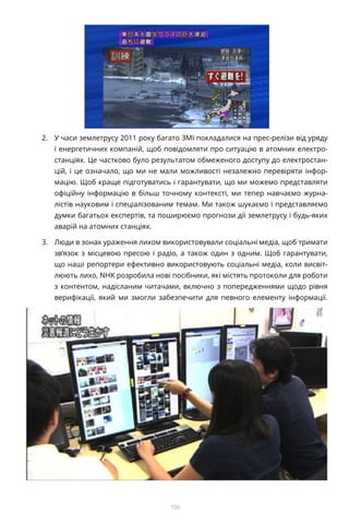 106
2.	 У часи землетрусу 2011 року багато ЗМІ покладалися на прес-релізи від уряду
і енергетичних компаній, щоб повідомляти про ситуацію в атомних електро-
станціях. Це частково було результатом обмеженого доступу до електростан-
цій, і це означало, що ми не мали можливості незалежно перевіряти інфор-
мацію. Щоб краще підготуватись і гарантувати, що ми можемо представляти
офіційну інформацію в більш точному контексті, ми тепер навчаємо журна-
лістів науковим і спеціалізованим темам. Ми також шукаємо і представляємо
думки багатьох експертів, та поширюємо прогнози дії землетрусу і будь-яких
аварій на атомних станціях.
3.	 Люди в зонах ураження лихом використовували соціальні медіа, щоб тримати
зв’язок з місцевою пресою і радіо, а також один з одним. Щоб гарантувати,
що наші репортери ефективно використовують соціальні медіа, коли висвіт-
люють лихо, NHK розробила нові посібники, які містять протоколи для роботи
з контентом, надісланим читачами, включно з попередженнями щодо рівня
верифікації, який ми змогли забезпечити для певного елементу інформації.
 