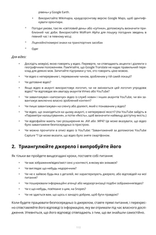 113
рівень» у Google Earth.
•	 Використайте Wikimapia, краудсорсінгову версію Google Maps, щоб ідентифі-
кувати орієнтири.
°° Погодні умови, такі як «світловий день» або «сутінки», допоможуть визначити при-
близний час доби. Використайте Wolfram Alpha для пошуку погодних зведень в
певний час і в певному місці.
°° Ліцензійні/номерні знаки на транспортних засобах
°° Одяг
Для відео:
•	 Дослідіть мову(и), якою говорять у відео. Перевірте, чи співпадають акценти і діалекти з
географічним положенням. Пам’ятайте, що Google Translate не надає правильний пере-
клад для деяких мов. Запитайте підтримки у тих, хто говорить цією мовою.
•	 Чи відео є неперервним і, переважним чином, зробленим у тій самій локації?
•	 Чи датоване відео?
•	 Якщо відео в акаунті використовує логотип, чи не змінюється цей логотип упродовж
відео? Чи відповідає він аватару акаунтів Vimeo або YouTube?
•	 Чи завантажувач «запозичує» відео із служб новин і інших акаунтів YouTube, чи він за-
вантажує виключно власно зроблений контент?
•	 Чи пише завантажувач на сленгу або діалекті, який є пізнаваним у відео?
•	 Чи відео, що знаходяться на цьому акаунті, є неперервної якості? (На YouTube зайдіть в
«Параметри налаштування», а потім «Якість», щоб визначити найвищу доступну якість.)
•	 Чи відеофайли мають такі розширення як .AVI або .MP4? Це може вказувати, що відео
було завантажене безпосередньо із пристрою.
•	 Чи можна прочитати в описі відео із YouTube: “Завантажений за допомогою YouTube
Capture “? Це може вказати, що відео було зняте смартфоном.
2.	 Триангулюйте джерело і випробуйте його
Як тільки ви пройдете вищезгадані кроки, поставте собі питання:
•	 Чи має зображення/відео/зміст сенс у контексті, в якому він знімався?
•	 Чи виглядає що-небудь недоречним?
•	 Чи не є зайвою будь-яка з деталей, які характеризують джерело, або відповідей на мої
питання?
•	 Чи поширювали інформаційні агенції або медіаорганізації подібні зображення/відео?
•	 Чи є що-небудь, пов’язане з цим, на Snopes?
•	 Чи не здається вам, що щось є занадто добрим, щоб бути правдою?
Коли будете працювати безпосередньо із джерелом, ставте прямі питання, і перехрес-
но співставляйте його відповіді із інформацією, яку ви отримали під час власного дослі-
дження. Упевніться, що його відповіді співпадають з тим, що ви знайшли самостійно.
 