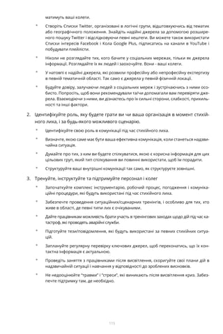 115
матимуть ваші колеги.
°° Створіть Списки Twitter, організовані в логічні групи, відштовхуючись від тематик
або географічного положення. Знайдіть надійні джерела за допомогою розшире-
ного пошуку Twitter і відслідковуючи певні хештеги. Ви можете також використати
Списки інтересів Facebook і Кола Google Plus, підписатись на канали в YouTube і
побудувати плейлісти.
°° Ніколи не розглядайте тих, кого бачите у соціальних мережах, тільки як джерела
інформації. Розглядайте їх як людей і заохочуйте. Вони - ваші колеги.
°° У натовпі є надійні джерела, які розвили професійну або непрофесійну експертизу
в певній тематичній області. Так само є джерела у певній фізичній локації.
°° Будуйте довіру, залучаючи людей з соціальних мереж і зустрічаючись з ними осо-
бисто. Попросіть, щоб вони рекомендували та/чи допомагали вам перевіряти дже-
рела. Взаємодіючи з ними, ви дізнаєтесь про їх сильні сторони, слабкості, прихиль-
ності та інші фактори.
2.	 Ідентифікуйте роль, яку будете грати ви чи ваша організація в момент стихій-
ного лиха, і за будь-якого можливого сценарію.
°° Ідентифікуйте свою роль в комунікації під час стихійного лиха.
°° Визначте, якою саме має бути ваша ефективна комунікація, коли станеться надзви-
чайна ситуація.
°° Думайте про тих, з ким ви будете спілкуватися, якою є корисна інформація для цих
цільових груп, який тип спілкування ви повинні використати, щоб їм порадити.
°° Структуруйте ваші внутрішні комунікації так само, як структуруєте зовнішні.
3.	 Тренуйте, інструктуйте та підтримуйте персонал і колег
°° Започаткуйте комплекс інструментарію, робочий процес, погодження і комуніка-
ційні процедури, які будуть використані під час стихійного лиха.
°° Забезпечте проведення ситуаційних/сценарних тренінгів, і особливо для тих, хто
живе в області, де певні типи лих є очікуваними.
°° Дайте працівникам можливість брати участь в тренінгових заходах щодо дій під час ка-
тастроф, які проводять аварійні служби.
°° Підготуйте тези/повідомлення, які будуть використані за певних стихійних ситуа-
цій.
°° Заплануйте регулярну перевірку ключових джерел, щоб переконатись, що їх кон-
тактна інформація є актуальною.
°° Проведіть заняття з працівниками після висвітлення, скоригуйте свої плани дій в
надзвичайній ситуації і навчання у відповідності до зроблених висновків.
°° Не недооцінюйте “травми” і “стреси”, які виникають після висвітлення криз. Забез-
печте підтримку там, де необхідно.
 