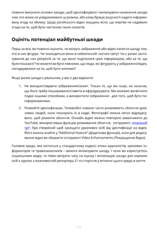 117
повинні виконати основні заходи, щоб ідентифікувати і мінімізувати нанесення шкоди
тим, хто може не усвідомлювати ці ризики, або кому бракує рішучості надати інформо-
вану згоду на зйомку. Щодо російського відео знущань ясно, що жертви не надавали
згоди на те, щоб бути частиною таких сюжетів.
Оцініть потенціал майбутньої шкоди
Перш за все, ви повинні оцінити, чи можуть зображення або відео нанести шкоду тим,
хто в них фігурує. Чи знаходяться вони в небезпечній частині світу? Чи є ризик засто-
сування до них репресій за те, що вони поділилися цією інформацією, або за те, що
були показані? Чи можете ви бути певними, що люди, які фігурують у зображенні/відео,
погоджувалися на те, щоб бути знятими?
Якщо ризик шкоди є реальним, у вас є два варіанти:
1.	 Не використовувати зображення/сюжет. Тільки те, що він існує, не означає,
що його треба поширювати/ставити в ефір/друкувати. Ми можемо висвітлити
подію іншими способами, а використати зображення - для того, щоб бути по-
інформованими.
2.	 Розмийте ідентифікацію. Телевізійні новини часто розмивають обличчя ураз-
ливих людей, коли показують їх в кадрі. Фотографії можна легко відредагу-
вати, щоб розмити обличчя. Онлайн відео можна повторно завантажити до
YouTube, використавши функцію розмивання обличчя. Інструмент, описаний
тут4
, був створений щоб захищати уразливих осіб від ідентифікації на відео.
Його можна знайти у “Additional Feature” (Додаткова функція), коли для редагу-
вання відео ви обираєте інструмент Video Enhancements (Покращення Відео).
Головне кредо, яке міститься у стандартному кодексі етики журналістів, кризових ін-
форматорів та правозахисників – вимога мінімізувати шкоду. І коли ви користуєтесь
соціальними медіа, то певні витрати часу на оцінку і мінімізацію шкоди для окремих
осіб є однією з можливостей репортера 21-го сторіччя у втіленні цього кредо в життя.
 