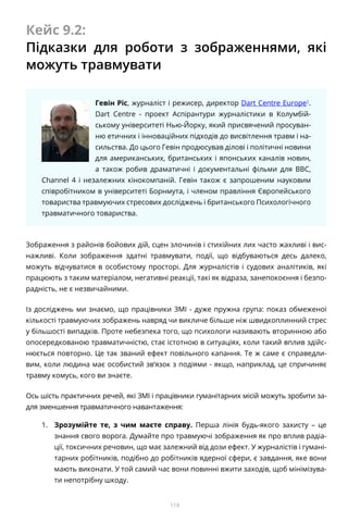 118
Кейс 9.2:
Підказки для роботи з зображеннями, які
можуть травмувати
Гевін Ріс, журналіст і режисер, директор Dart Centre Europe1
.
Dart Centre - проект Аспірантури журналістики в Колумбій-
ському університеті Нью-Йорку, який присвячений просуван-
ню етичних і інноваційних підходів до висвітлення травм і на-
сильства. До цього Гевін продюсував ділові і політичні новини
для американських, британських і японських каналів новин,
а також робив драматичні і документальні фільми для BBC,
Channel 4 і незалежних кінокомпаній. Гевін також є запрошеним науковим
співробітником в університеті Борнмута, і членом правління Європейського
товариства травмуючих стресових досліджень і британського Психологічного
травматичного товариства.
Зображення з районів бойових дій, сцен злочинів і стихійних лих часто жахливі і вис-
нажливі. Коли зображення здатні травмувати, події, що відбуваються десь далеко,
можуть відчуватися в особистому просторі. Для журналістів і судових аналітиків, які
працюють з таким матеріалом, негативні реакції, такі як відраза, занепокоєння і безпо-
радність, не є незвичайними.
Із досліджень ми знаємо, що працівники ЗМІ - дуже пружна група: показ обмеженої
кількості травмуючих зображень навряд чи викличе більше ніж швидкоплинний стрес
у більшості випадків. Проте небезпека того, що психологи називають вторинною або
опосередкованою травматичністю, стає істотною в ситуаціях, коли такий вплив здійс-
нюється повторно. Це так званий ефект повільного капання. Те ж саме є справедли-
вим, коли людина має особистий зв’язок з подіями - якщо, наприклад, це спричиняє
травму комусь, кого ви знаєте.
Ось шість практичних речей, які ЗМІ і працівники гуманітарних місій можуть зробити за-
для зменшення травматичного навантаження:
1.	 Зрозумійте те, з чим маєте справу. Перша лінія будь-якого захисту – це
знання свого ворога. Думайте про травмуючі зображення як про вплив радіа-
ції, токсичних речовин, що має залежний від дози ефект. У журналістів і гумані-
тарних робітників, подібно до робітників ядерної сфери, є завдання, яке вони
мають виконати. У той самий час вони повинні вжити заходів, щоб мінімізува-
ти непотрібну шкоду.
 