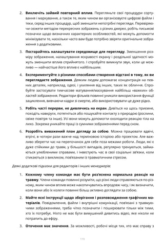 119
2.	 Виключіть зайвий повторний вплив. Перегляньте свої процедури сорту-
вання і маркування, а також те, яким чином ви організовуєте цифрові файли і
теки, серед інших процедур, щоб зменшити непотрібні перегляди. Перевіряю-
чи сюжети методом перехресних зображень з різних джерел, робіть письмові
позначки щодо визначних характерних особливостей, які можуть допомогти
мінімізувати те, наскільки часто вам буде потрібно звіряти оригінальне зобра-
ження з додатковими.
3.	 Постарайтесь налаштувати середовище для перегляду. Зменшення роз-
міру зображення, налаштування яскравості екрану і роздільної здатності мо-
жуть зменшити вплив сприйнятого. І спробуйте вимкнути звук, коли це мож-
ливо — найчастіше його вплив є найбільшим.
4.	 Експериментуйте з різними способами створення відстані в тому, як ви
переглядаєте зображення. Деяким людям допомагає концентрація на пев-
них деталях, наприклад, одязі, і ухиляння від інших, таких як обличчя. Спро-
буйте застосувати тимчасове матування/маскування найбільш «важких» об-
ластей зображення. Редактори фільмів повинні уникати використання функції
зациклення, вивчаючи кадри зі смертю, або використовувати це дуже рідко.
5.	 Робіть часті перерви, не дивлячись на екран. Дивіться на щось приємне,
походіть навкруги, потягніться або пошукайте контакту з природою (рослини,
свіже повітря та інше). Усі вони можуть допомогти охолодити реакцію тіла на
лихо. Зокрема уникайте праці із сумними зображеннями перед сном.
6.	 Розробіть виважений план догляду за собою. Можна працювати вдвічі,
втрічі, в чотири рази важче над терміновою історією або проектом. Але важ-
ливо зберегти час на перепочинок для себе поза межами роботи. Люди, які є
дуже стійкими до травм, у більшості випадків, регулярно тренуються, займа-
ються улюбленими справами, і інвестують час в свої соціальні зв’язки, коли
стикаються з викликом, пов’язаним із травматичним стресом.
Деякі додаткові підказки для редакторів і інших менеджерів:
1.	 Кожному члену команди має бути роз’яснена нормальна реакція на
травму. Члени команди повинні розуміти, що різні люди справляються по-різ-
ному, яким чином вплив може накопичуватись впродовж часу, і як визначити,
коли вони або їх колеги повинні більш активно доглядати за собою.
2.	 Майте ясні інструкції щодо зберігання і розповсюдження графічних ма-
теріалів. Повідомлення, файли і внутрішні комунікації, пов’язані з травмую-
чими зображеннями, треба чітко позначити і поширювати тільки між тими,
хто їх потребує. Ніхто не має бути вимушений дивитись відео, яке ніколи не
потрапить до ефіру.
3.	 Оточення має значення. За можливості, робочі місця тих, хто має справу з
 