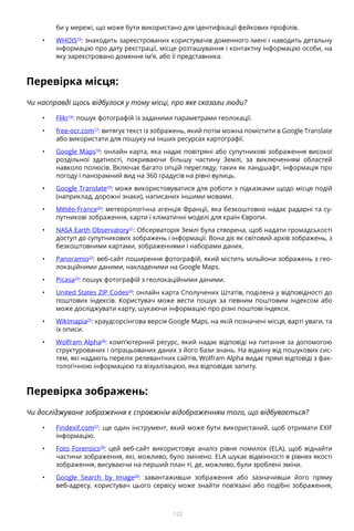 122
би у мережі, що може бути використано для ідентифікації фейкових профілів.
•	 WHOIS15
: знаходить зареєстрованих користувачів доменного імені і наводить детальну
інформацію про дату реєстрації, місце розташування і контактну інформацію особи, на
яку зареєстровано доменне ім’я, або її представника.
Перевірка місця:
Чи насправді щось відбулося у тому місці, про яке сказали люди?
•	 Flikr16
: пошук фотографій із заданими параметрами геолокації.
•	 free-ocr.com17
: витягує текст із зображень, який потім можна помістити в Google Translate
або використати для пошуку на інших ресурсах картографії.
•	 Google Maps18
: онлайн карта, яка надає повітряні або супутникові зображення високої
роздільної здатності, покриваючи більшу частину Землі, за виключенням областей
навколо полюсів. Включає багато опцій перегляду, таких як ландшафт, інформація про
погоду і панорамний вид на 360 градусів на рівні вулиць.
•	 Google Translate19
: може використовуватися для роботи з підказками щодо місця подій
(наприклад, дорожні знаки), написаних іншими мовами.
•	 Météo-France20
: метеорологічна агенція Франції, яка безкоштовно надає радарні та су-
путникові зображення, карти і кліматичні моделі для країн Європи.
•	 NASA Earth Observatory21
: Обсерваторія Землі була створена, щоб надати громадськості
доступ до супутникових зображень і інформації. Вона діє як світовий архів зображень, з
безкоштовними картами, зображеннями і наборами даних.
•	 Panoramio22
: веб-сайт поширення фотографій, який містить мільйони зображень з гео-
локаційними даними, накладеними на Google Maps.
•	 Picasa23
: пошук фотографій з геолокаційними даними.
•	 United States ZIP Codes24
: онлайн карта Сполучених Штатів, поділена у відповідності до
поштових індексів. Користувач може вести пошук за певним поштовим індексом або
може досліджувати карту, шукаючи інформацію про різні поштові індекси.
•	 Wikimapia25
: краудсорсінгова версія Google Maps, на якій позначені місця, варті уваги, та
їх описи.
•	 Wolfram Alpha26
: комп’ютерний ресурс, який надає відповіді на питання за допомогою
структурованих і опрацьованих даних з його бази знань. На відміну від пошукових сис-
тем, які надають перелік релевантних сайтів, Wolfram Alpha видає прямі відповіді з фак-
тологічною інформацією та візуалізацією, яка відповідає запиту.
Перевірка зображень:
Чи досліджуване зображення є справжнім відображенням того, що відбувається?
•	 Findexif.com27
: ще один інструмент, який може бути використаний, щоб отримати EXIF
інформацію.
•	 Foto Forensics28
: цей веб-сайт використовує аналіз рівня помилок (ELA), щоб віднайти
частини зображення, які, можливо, було змінено. ELA шукає відмінності в рівнях якості
зображення, висуваючи на перший план ті, де, можливо, були зроблені зміни.
•	 Google Search by Image29
: завантаживши зображення або зазначивши його пряму
веб-адресу, користувач цього сервісу може знайти пов’язані або подібні зображення,
 