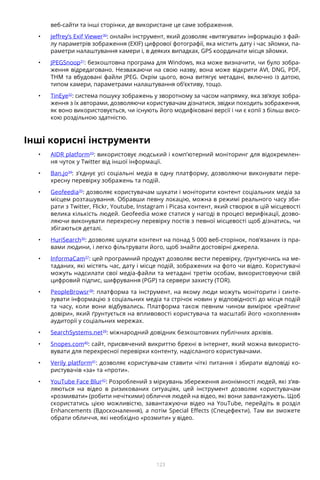 123
веб-сайти та інші сторінки, де використане це саме зображення.
•	 Jeffrey’s Exif Viewer30
: онлайн інструмент, який дозволяє «витягувати» інформацію з фай-
лу параметрів зображення (EXIF) цифрової фотографії, яка містить дату і час зйомки, па-
раметри налаштування камери і, в деяких випадках, GPS координати місця зйомки.
•	 JPEGSnoop31
: безкоштовна програма для Windows, яка може визначити, чи було зобра-
ження відредаговано. Незважаючи на свою назву, вона може відкрити AVI, DNG, PDF,
THM та вбудовані файли JPEG. Окрім цього, вона витягує метадані, включно із датою,
типом камери, параметрами налаштування об’єктиву, тощо.
•	 TinEye32
: система пошуку зображень у зворотному за часом напрямку, яка зв’язує зобра-
ження з їх авторами, дозволяючи користувачам дізнатися, звідки походить зображення,
як воно використовується, чи існують його модифіковані версії і чи є копії з більш висо-
кою роздільною здатністю.
Інші корисні інструменти
•	 AIDR platform33
: використовує людський і комп’ютерний моніторинг для відокремлен-
ня чуток у Twitter від іншої інформації.
•	 Ban.jo34
: з’єднує усі соціальні медіа в одну платформу, дозволяючи виконувати пере-
хресну перевірку зображень та подій.
•	 Geofeedia35
: дозволяє користувачам шукати і моніторити контент соціальних медіа за
місцем розташування. Обравши певну локацію, можна в режимі реального часу зби-
рати з Twitter, Flickr, Youtube, Instagram і Picasa контент, який створює в цій місцевості
велика кількість людей. Geofeedia може статися у нагоді в процесі верифікації, дозво-
ляючи виконувати перехресну перевірку постів з певної місцевості щоб дізнатись, чи
збігаються деталі.
•	 HuriSearch36
: дозволяє шукати контент на понад 5 000 веб-сторінок, пов’язаних із пра-
вами людини, і легко фільтрувати його, щоб знайти достовірні джерела.
•	 InformaCam37
: цей програмний продукт дозволяє вести перевірку, ґрунтуючись на ме-
таданих, які містять час, дату і місце подій, зображених на фото чи відео. Користувачі
можуть надсилати свої медіа-файли та метадані третім особам, використовуючи свій
цифровий підпис, шифрування (PGP) та сервери захисту (TOR).
•	 PeopleBrowsr38
: платформа та інструмент, на якому люди можуть моніторити і синте-
зувати інформацію з соціальних медіа та стрічок новин у відповідності до місця подій
та часу, коли вони відбувались. Платформа також певним чином вимірює «рейтинг
довіри», який ґрунтується на впливовості користувача та масштабі його «охоплення»
аудиторії у соціальних мережах.
•	 SearchSystems.net39
: міжнародний довідник безкоштовних публічних архівів.
•	 Snopes.com40
: сайт, присвячений викриттю брехні в інтернет, який можна використо-
вувати для перехресної перевірки контенту, надісланого користувачами.
•	 Verily platform41
: дозволяє користувачам ставити чіткі питання і збирати відповіді ко-
ристувачів «за» та «проти».
•	 YouTube Face Blur42
: Розроблений з міркувань збереження анонімності людей, які з’яв-
ляються на відео в ризикованих ситуаціях, цей інструмент дозволяє користувачам
«розмивати» (робити нечіткими) обличчя людей на відео, які вони завантажують. Щоб
скористатись цією можливістю, завантажуючи відео на YouTube, перейдіть в розділ
Enhancements (Вдосконалення), а потім Special Effects (Спецефекти). Там ви зможете
обрати обличчя, які необхідно «розмити» у відео.
 