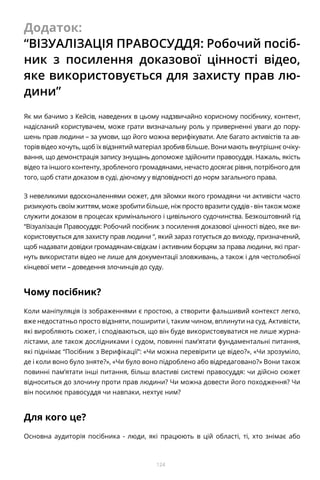 124
Додаток:
“ВІЗУАЛІЗАЦІЯ ПРАВОСУДДЯ: Робочий посіб-
ник з посилення доказової цінності відео,
яке використовується для захисту прав лю-
дини”
Як ми бачимо з Кейсів, наведених в цьому надзвичайно корисному посібнику, контент,
надісланий користувачем, може грати визначальну роль у приверненні уваги до пору-
шень прав людини – за умови, що його можна верифікувати. Але багато активістів та ав-
торів відео хочуть, щоб їх відзнятий матеріал зробив більше. Вони мають внутрішнє очіку-
вання, що демонстрація запису знущань допоможе здійснити правосуддя. Нажаль, якість
відео та іншого контенту, зробленого громадянами, нечасто досягає рівня, потрібного для
того, щоб стати доказом в суді, діючому у відповідності до норм загального права.
З невеликими вдосконаленнями сюжет, для зйомки якого громадяни чи активісти часто
ризикують своїм життям, може зробити більше, ніж просто вразити суддів - він також може
служити доказом в процесах кримінального і цивільного судочинства. Безкоштовний гід
“Візуалізація Правосуддя: Робочий посібник з посилення доказової цінності відео, яке ви-
користовується для захисту прав людини “, який зараз готується до виходу, призначений,
щоб надавати довідки громадянам-свідкам і активним борцям за права людини, які праг-
нуть використати відео не лише для документації зловживань, а також і для честолюбної
кінцевої мети – доведення злочинців до суду.
Чому посібник?
Коли маніпуляція із зображеннями є простою, а створити фальшивий контекст легко,
вже недостатньо просто відзняти, поширити і, таким чином, вплинути на суд. Активісти,
які виробляють сюжет, і сподіваються, що він буде використовуватися не лише журна-
лістами, але також дослідниками і судом, повинні пам’ятати фундаментальні питання,
які піднімає “Посібник з Верифікації”: «Чи можна перевірити це відео?», «Чи зрозуміло,
де і коли воно було зняте?», «Чи було воно підроблено або відредаговано?» Вони також
повинні пам’ятати інші питання, більш властиві системі правосуддя: чи дійсно сюжет
відноситься до злочину проти прав людини? Чи можна довести його походження? Чи
він посилює правосуддя чи навпаки, нехтує ним?
Для кого це?
Основна аудиторія посібника - люди, які працюють в цій області, ті, хто знімає або
 