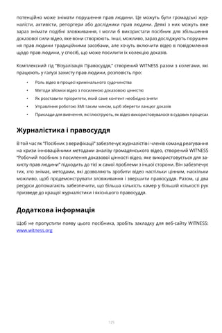 125
потенційно може знімати порушення прав людини. Це можуть бути громадські жур-
налісти, активісти, репортери або дослідники прав людини. Деякі з них можуть вже
зараз знімати подібні зловживання, і могли б використати посібник для збільшення
доказової сили відео, яке вони створюють. Інші, можливо, зараз досліджують порушен-
ня прав людини традиційними засобами, але хочуть включити відео в повідомлення
щодо прав людини, у спосіб, що може посилити їх колекцію доказів.
Комплексний гід “Візуалізація Правосуддя,” створений WITNESS разом з колегами, які
працюють у галузі захисту прав людини, розповість про:
•	 Роль відео в процесі кримінального судочинства
•	 Методи зйомки відео з посиленою доказовою цінністю
•	 Як розставити пріоритети, який саме контент необхідно зняти
•	 Управління роботою ЗМІ таким чином, щоб зберегти ланцюг доказів
•	 Приклади для вивчення, які ілюструють, як відео використовувалося в судових процесах
Журналістика і правосуддя
В той час як “Посібник з верифікації” забезпечує журналістів і членів команд реагування
на кризи інноваційними методами аналізу громадянського відео, створений WITNESS
“Робочий посібник з посилення доказової цінності відео, яке використовується для за-
хисту прав людини” підходить до тієї ж самої проблеми з іншої сторони. Він забезпечує
тих, хто знімає, методами, які дозволяють зробити відео настільки цінним, наскільки
можливо, щоб продемонструвати зловживання і звершити правосуддя. Разом, ці два
ресурси допомагають забезпечити, що більша кількість камер у більшій кількості рук
призведе до кращої журналістики і якіснішого правосуддя.
Додаткова інформація
Щоб не пропустити появу цього посібника, зробіть закладку для веб-сайту WITNESS:
www.witness.org
 