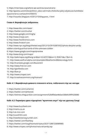 128
5. https://internews.org/where-we-work/eurasia/ukraine
6. http://gazeta.ua/articles/politics/_uboz-zatrimalo-cholovika-yakij-zalyakuvav-kandidata-
opozicionera-z-cerkaschini/458372
7. http://nazarbo.blogspot.nl/2012/10/blog-post_1.html
Глава 4: Верифікація зображень
1. http://www.bbc.com/news/
2. https://twitter.com/trushar
3. http://www.google.com/imghp
4. http://www.tineye.com
5. http://www.fotoforensics.com
6. http://www.findexif.com
7. http://www.npr.org/blogs/thetwo-way/2012/10/29/163875922/photo-despite-sandy-
soldiers-stand-guard-at-tomb-of-the-unknown-soldier
8. https://www.google.com/maps/preview
9. http://www.bing.com/maps/
10. http://wikimapia.org/#lang=en&lat=52.607218&lon=5.783615&z=7&m=b
11. http://www.wolframalpha.com/examples/WeatherAndMeteorology.html
12. http://translate.google.com/#auto/en/
13. http://www.free-ocr.com
14. http://geofeedia.com
15. http://ban.jo
16. http://www.snopes.com
17. http://creativecommons.org/licenses/
Кейс 4.1: Верифікація дивного пляжного м’яча, побаченого під час негоди
1. https://twitter.com/carlanine
2. https://twitter.com/philonski
3. https://witness.theguardian.com/assignment/526df0dae4b0ac030bfe39ff/620080
Кейс 4.2: Перевірка двох підозрілих “вуличних акул” під час урагану Сенді
1. http://www.buzzfeed.com
2. http://metro.co.uk
3. http://uk.msn.com
4. http://usvsth3m.com
5. http://istwitterwrong.tumblr.com
6. https://twitter.com/flashboy
7. https://twitter.com/sisypheantask/status/263112881330089985
8. http://www.snopes.com/photos/natural/sandy.asp
 
