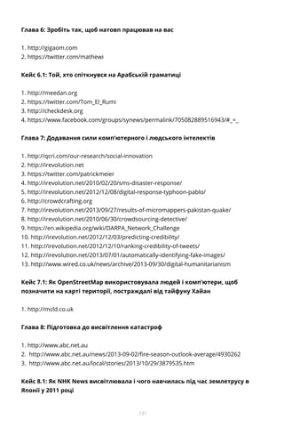 131
Глава 6: Зробіть так, щоб натовп працював на вас
1. http://gigaom.com
2. https://twitter.com/mathewi
Кейс 6.1: Той, хто спіткнувся на Арабській граматиці
1. http://meedan.org
2. https://twitter.com/Tom_El_Rumi
3. http://checkdesk.org
4. https://www.facebook.com/groups/synews/permalink/705082889516943/#_=_
Глава 7: Додавання сили комп’ютерного і людського інтелектів
1. http://qcri.com/our-research/social-innovation
2. http://irevolution.net
3. https://twitter.com/patrickmeier
4. http://irevolution.net/2010/02/20/sms-disaster-response/
5. http://irevolution.net/2012/12/08/digital-response-typhoon-pablo/
6. http://crowdcrafting.org
7. http://irevolution.net/2013/09/27/results-of-micromappers-pakistan-quake/
8. http://irevolution.net/2010/06/30/crowdsourcing-detective/
9. https://en.wikipedia.org/wiki/DARPA_Network_Challenge
10. http://irevolution.net/2012/12/03/predicting-credibility/
11. http://irevolution.net/2012/12/10/ranking-credibility-of-tweets/
12. http://irevolution.net/2013/07/01/automatically-identifying-fake-images/
13. http://www.wired.co.uk/news/archive/2013-09/30/digital-humanitarianism
Кейс 7.1: Як OpenStreetMap використовувала людей і комп’ютери, щоб
позначити на карті території, постраждалі від тайфуну Хайан
1. http://mcld.co.uk
Глава 8: Підготовка до висвітлення катастроф
1. http://www.abc.net.au
2. http://www.abc.net.au/news/2013-09-02/fire-season-outlook-average/4930262
3. http://www.abc.net.au/local/stories/2013/10/29/3879535.htm
Кейс 8.1: Як NHK News висвітлювала і чого навчилась під час землетрусу в
Японії у 2011 році
 