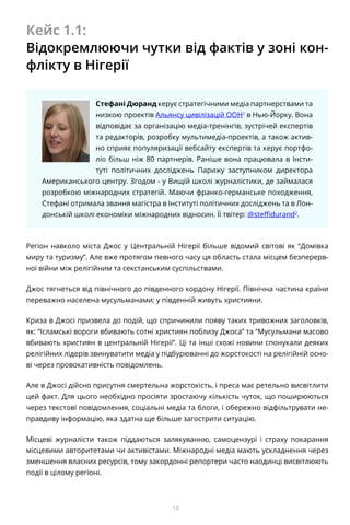 14
Кейс 1.1:
Відокремлюючи чутки від фактів у зоні кон-
флікту в Нігерії
Стефані Дюранд керує стратегічними медіа партнерствами та
низкою проектів Альянсу цивілізацій ООН1
в Нью-Йорку. Вона
відповідає за організацію медіа-тренінгів, зустрічей експертів
та редакторів, розробку мультимедіа-проектів, а також актив-
но сприяє популяризації вебсайту експертів та керує портфо-
ліо більш ніж 80 партнерів. Раніше вона працювала в Інсти-
туті політичних досліджень Парижу заступником директора
Американського центру. Згодом - у Вищій школі журналістики, де займалася
розробкою міжнародних стратегій. Маючи франко-германське походження,
Стефані отримала звання магістра в Інституті політичних досліджень та в Лон-
донській школі економіки міжнародних відносин. Її твітер: @steffidurand2
.
Регіон навколо міста Джос у Центральній Нігерії більше відомий світові як “Домівка
миру та туризму”. Але вже протягом певного часу ця область стала місцем безперерв-
ної війни між релігійним та секстанським суспільствами.
Джос тягнеться від північного до південного кордону Нігерії. Північна частина країни
переважно населена мусульманами; у південній живуть християни.
Криза в Джосі призвела до подій, що спричинили появу таких тривожних заголовків,
як: “Ісламські вороги вбивають сотні християн поблизу Джоса” та “Мусульмани масово
вбивають християн в центральній Нігерії”. Ці та інші схожі новини спонукали деяких
релігійних лідерів звинуватити медіа у підбурюванні до жорстокості на релігійній осно-
ві через провокативність повідомлень.
Але в Джосі дійсно присутня смертельна жорстокість, і преса має ретельно висвітлити
цей факт. Для цього необхідно просіяти зростаючу кількість чуток, що поширюються
через текстові повідомлення, соціальні медіа та блоги, і обережно відфільтрувати не-
правдиву інформацію, яка здатна ще більше загострити ситуацію.
Місцеві журналісти також піддаються залякуванню, самоцензурі і страху покарання
місцевими авторитетами чи активістами. Міжнародні медіа мають ускладнення через
зменшення власних ресурсів, тому закордонні репортери часто наодинці висвітлюють
події в цілому регіоні.
 