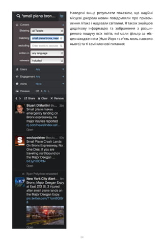 24
Наведені вище результати показали, що надійні
місцеві джерела новин повідомляли про призем-
лення літака і надавали світлини. Я також знайшов
додаткову інформацію та зображення з розши-
реного пошуку всіх твітів, які мали фільтр за міс-
цезнаходженням (Нью-Йорк та п’ять миль навколо
нього) та ті самі ключові питання:
 