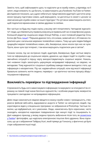 28
Замість того, щоб зафільмувати щось та надіслати це в службу новин, у відповідь на її
запит, люди знімають те, що бачать, та завантажують це у Facebook, YouTube чи Twitter.
Дослідження показало, що у дуже небагатьох представників аудиторії є достатнє розу-
міння процесу підготовки новин, щоб вирішувати, чи достатньо їх сюжет є цінним чи
своєчасним для служби новин чи іншої структури.b
По суті вони завантажують контент,
щоб поділитися враженнями зі своїми друзями та сім’ями.
Все частіше на будь-яку подію скрізь у всьому світі потрапляють “випадкові журналіс-
ти”: люди, що з’являються у правильному місці в правильний час зі смартфоном у руках.
Колишній редактор соціальних медіа Агенції Рейтер, а нині головний редактор Circa,
Ентоні Де Роса, пише6
: “Першою думкою того, хто знімає, зазвичай не є: «Я повинен по-
ділитися цим з загальною мережею телевізійних новин». Тому що цим людям байдужі
традиційні мережі телевізійних новин, або, ймовірніше, вони ніколи про них не чули.
Проте, вони чули про Інтернет, і там вони вирішують поділитися цим зі світом”.
Схожим чином, під час екстрених подій, аудиторія, ймовірніше, буде частіше зверта-
тися за інформацією до соціальних мереж, думаючи, що свідки подій та служби з над-
звичайних ситуацій в першу чергу використовуватимуть соціальні мережі. Нажаль,
такі «новинні події» заохочують циркуляцію неправдивої інформації, чи свідомо, чи
випадково. Тому журналісти і соціальні службовці завжди повинні виходити з того, що
інформація є некоректною. Під час надзвичайних ситуацій, коли від якості інформації
буквально залежить життя людини, перевірка – це критична частина процесу збору і
поширення інформації.
Важливість перевірки та підтвердження інформації
Спроможність будь-кого завантажувати інформацію та маркувати чи описувати її як от-
риману на певній події жахає багатьох журналістів, і особливо редакторів, імовірністю
працювати з вигадками чи неправдивою інформацією.
Деякі люди намагаються свідомо вводити в оману служби новин і громадськість, ство-
рюючи фейкові веб-сайти, відкриваючи акаунти в Twitter на неіснуючих людей, під-
кориговуючи відео у спеціальних програмах чи зображення в Photoshop. Частіше по-
милки, що відбуваються, не є умисними. Люди, намагаючись бути корисними, часто
знаходять некоректно марковані повідомлення про минулі події та поширюють їх.
Далі наведено приклад, у якому людина просить вибачення після того, як розмістила
у Twitter7
фотографію, що надіслала електронною поштою його дружина. Вона підпи-
сала, що це є зображення Тайфуну Усагі, який прямує до Гонконгу; а фактично це було
старе зображення іншої події.
b	 http://www.bbc.co.uk/blogs/knowledgeexchange/cardiffone.pdf «
 