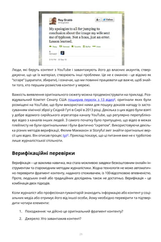 29
Люди, які беруть контент з YouTube і завантажують його до власних акаунтів, ствер-
джуючи, що це їх матеріал, створюють інші проблеми. Це не є оманою - це відомо як
“scrape” (царапати, збирати), і означає, що ми повинні працювати ще важче, щоб знай-
ти того, хто першим розмістив контент у мережі.
Важкість виявлення оригінального сюжету можна продемонструвати на прикладі. Роз-
відувальний Комітет Сенату США поширив перелік з 13 відео8
, оригінали яких були
розміщені на YouTube, що були використані ними для пошуку доказів нападу із засто-
суванням хімічної зброї у Східній Гуті в Сирії в 2013 році. Декілька з цих відео були взяті
у добре відомого сирійського агрегатора каналу YouTube, що регулярно перепубліко-
вує відео з каналів інших людей. З самого початку було припущено, що відео в межах
плейлисту не були оригінальними і були фактично “скрепом”. Використовуючи декіль-
ка різних методів верифікації, Фелим Макмахон зі Storyful зміг знайти оригінальні вер-
сії цих відео. Він описав процес тут9
. Приклад показує, що ці питання вже не є турботою
лише журналістської спільноти.
Верифікаційні перевірки
Верифікація – це важлива навичка, яка стала можливою завдяки безкоштовним онлайн ін-
струментам та старомодним методам журналістики. Жодна технологія не може автоматич-
но перевірити фрагмент контенту, наданого споживачем, із 100-відсотковою впевненістю.
Проте, людських очей або традиційних досліджень також не достатньо. Верифікація – це
комбінація двох підходів.
Коли журналіст або професіонал-гуманітарій знаходить інформацію або контент у соці-
альних медіа або отримує його від іншої особи, йому необхідно перевірити та підтвер-
дити чотири елементи:
1.	 Походження: чи дійсно це оригінальний фрагмент контенту?
2.	 Джерело: Хто завантажив контент?
 