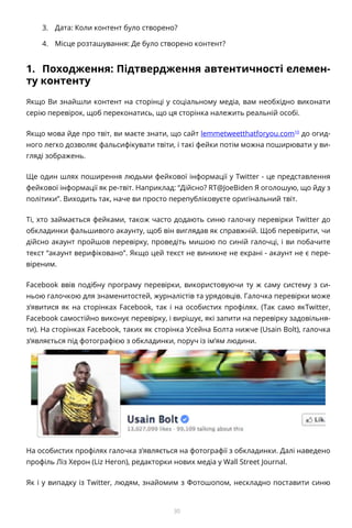 30
3.	 Дата: Коли контент було створено?
4.	 Місце розташування: Де було створено контент?
1.	 Походження: Підтвердження автентичності елемен-
ту контенту
Якщо Ви знайшли контент на сторінці у соціальному медіа, вам необхідно виконати
серію перевірок, щоб переконатись, що ця сторінка належить реальній особі.
Якщо мова йде про твіт, ви маєте знати, що сайт lemmetweetthatforyou.com10
до огид-
ного легко дозволяє фальсифікувати твіти, і такі фейки потім можна поширювати у ви-
гляді зображень.
Ще один шлях поширення людьми фейкової інформації у Twitter - це представлення
фейкової інформації як ре-твіт. Наприклад: “Дійсно? RT@JoeBiden Я оголошую, що йду з
політики”. Виходить так, наче ви просто перепубліковуєте оригінальний твіт.
Ті, хто займається фейками, також часто додають синю галочку перевірки Twitter до
обкладинки фальшивого акаунту, щоб він виглядав як справжній. Щоб перевірити, чи
дійсно акаунт пройшов перевірку, проведіть мишою по синій галочці, і ви побачите
текст “акаунт верифіковано”. Якщо цей текст не виникне не екрані - акаунт не є пере-
віреним.
Facebook ввів подібну програму перевірки, використовуючи ту ж саму систему з си-
ньою галочкою для знаменитостей, журналістів та урядовців. Галочка перевірки може
з’явитися як на сторінках Facebook, так і на особистих профілях. (Так само якTwitter,
Facebook самостійно виконує перевірку, і вирішує, які запити на перевірку задовільня-
ти). На сторінках Facebook, таких як сторінка Усейна Болта нижче (Usain Bolt), галочка
з’являється під фотографією з обкладинки, поруч із ім’ям людини.
На особистих профілях галочка з’являється на фотографії з обкладинки. Далі наведено
профіль Ліз Херон (Liz Heron), редакторки нових медіа у Wall Street Journal.
Як і у випадку із Twitter, людям, знайомим з Фотошопом, нескладно поставити синю
 
