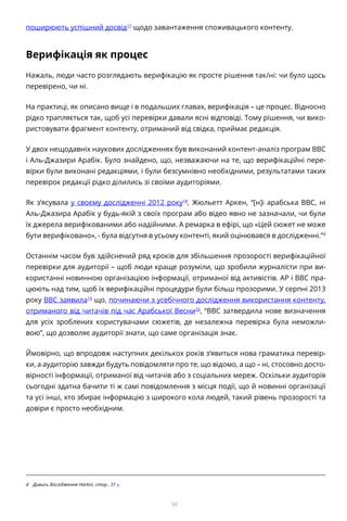 34
поширюють успішний досвід17
щодо завантаження споживацького контенту.
Верифікація як процес
Нажаль, люди часто розглядають верифікацію як просте рішення так/ні: чи було щось
перевірено, чи ні.
На практиці, як описано вище і в подальших главах, верифікація – це процес. Відносно
рідко трапляється так, щоб усі перевірки давали ясні відповіді. Тому рішення, чи вико-
ристовувати фрагмент контенту, отриманий від свідка, приймає редакція.
У двох нещодавніх наукових дослідженнях був виконаний контент-аналіз програм BBC
і Аль-Джазири Арабік. Було знайдено, що, незважаючи на те, що верифікаційні пере-
вірки були виконані редакціями, і були безсумнівно необхідними, результатами таких
перевірок редакції рідко ділились зі своїми аудиторіями.
Як з’ясувала у своєму дослідженні 2012 року18
, Жюльетт Аркен, “[н]і арабська BBC, ні
Аль-Джазира Арабік у будь-якій з своїх програм або відео явно не зазначали, чи були
їх джерела верифікованими або надійними. А ремарка в ефірі, що «Цей сюжет не може
бути верифіковано», - була відсутня в усьому контенті, який оцінювався в дослідженні.”d
Останнім часом був здійснений ряд кроків для збільшення прозорості верифікаційної
перевірки для аудиторії – щоб люди краще розуміли, що зробили журналісти при ви-
користанні новинною організацією інформації, отриманої від активістів. AP і BBC пра-
цюють над тим, щоб їх верифікаційні процедури були більш прозорими. У серпні 2013
року BBC заявила19
що, починаючи з усебічного дослідження використання контенту,
отриманого від читачів під час Арабської Весни20
, “BBC затвердила нове визначення
для усіх зроблених користувачами сюжетів, де незалежна перевірка була неможли-
вою”, що дозволяє аудиторії знати, що саме організація знає.
Ймовірно, що впродовж наступних декількох років з’явиться нова граматика перевір-
ки, а аудиторію завжди будуть повідомляти про те, що відомо, а що – ні, стосовно досто-
вірності інформації, отриманої від читачів або з соціальних мереж. Оскільки аудиторія
сьогодні здатна бачити ті ж самі повідомлення з місця події, що й новинні організації
та усі інші, хто збирає інформацію з широкого кола людей, такий рівень прозорості та
довіри є просто необхідним.
d	 Дивись дослідження Harkin, стор.. 31 «
 