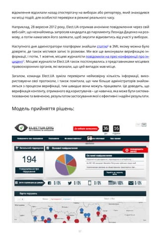 37
відомлення відсилали назад спостерігачу на виборах або репортеру, який знаходився
на місці подій, для особистої перевірки в режимі реального часу.
Наприклад, 28 вересня 2012 року, Elect.UA отримав анонімне повідомлення через свій
веб-сайт, що незнайомець запросив кандидата до парламенту Леоніда Даценко на роз-
мову, а потім намагався його залякати, щоб змусити відмовитись від участі у виборах.
Наступного дня адміністратори платформи знайшли статтю6
в ЗМІ, якому можна було
довіряти, де також містився запис їх розмови. Ми все ще виконували верифікацію ін-
формації, і потім, 1 жовтня, місцеві журналісти повідомили на прес-конференції про ін-
цидент7
. Місцеві журналісти Elect.UA також поспілкувались з представниками місцевих
правоохоронних органів, які визнали, що цей випадок мав місце.
Загалом, команда Elect.UA зуміла перевірити неймовірну кількість інформації, вико-
ристовуючи свої протоколи, і також помітила, що чим більше адміністраторів знайом-
ляться з процесом верифікації, тим швидше вони можуть працювати. Це доводить, що
верифікація контенту, отриманого від користувачів – це навичка, яка може бути система-
тизованою та вивченою, результатом застосування якої є ефективні і надійні результати.
Модель прийняття рішень:
 