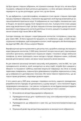 39
Це було одним з перших зображень, які отримала команда. Але до того, ніж воно було
поширене, зображення було ретельно досліджене, а з його автором зв’язалися, щоб
перевірити те, що він розповідав, і деталі того, що він бачив.
Те, що відбувалось з цією фотографією, ненавмисно стало одним з перших прикладів
процесу перевірки зображень, отриманих від аудиторії, який відтоді розвинувся до за-
гальноприйнятої практики в галузі. Те зображення, як і інші подібні, показали жах і хаос
в Лондоні, які виникли одразу після терористичних атак. А результатом стала швидка
зміна ходу висвітлення історії. Це було першим істотним прикладом доказу критичної
важливості користувацького контенту для більш точного, кращого та швидкого висвіт-
лення головної події таким ЗМІ як BBC News.
Сьогодні команда, яка працює з користувацьким контентом, інтегрована у серце від-
ділу новин BBC. 20 його журналістів працюють на телебаченні, радіо, онлайн медіа і
соціальних платформах, щоб опрацювати контент, який надходить або безпосередньо
від аудиторії BBC, або з більш широкої Мережі.
Верифікація має критичну важливість для успіху того, що робить команда, яка працює з
користувацьким контентом. З 2005 року технології сягнули значно далі, спричинивши
нелінійне зростання у використанні соціальних мереж і посиленні влади мобільних
телефонів. Ці зміни пропонують значні вигоди в процесі збирання новин, особливо
важливі для екстрених новин; але вони також приносять великі виклики.
Як для новинної організації світового масштабу, якій довіряють, такої як BBC, так і для
громадянського активіста, який знаходиться на місці подій, потреба бути швидким у
збиранні та поширенні найбільш важливої візуальної інформації, яка лягає в основу
термінових повідомлень, повинна бути урівноважена потребою переконатись в тому,
що ці зображення є достовірними і якісними. Ми також повинні переконатись, що ав-
торські права дотримані, а відповідні дозволи надані.
З того самого дня у 2005 році, команда з перевірки контенту, наданого громадянами,
розробила багато підходів, які допомагають у цьому процесі. І хоча технології будуть
продовжувати змінюватись – так само як і інструменти, які ми будемо використовувати
- базові принципи верифікації зображень залишатимуться тим ж самими:
1.	 Встановлення автора/першоджерела зображення.
2.	 Підтвердження місця, дати і приблизного часу, коли зображення було отрима-
но або зафіксовано.
3.	 Підтвердження, що зображення є саме тим, що позначено/запропоновано до
розгляду.
4.	 Отриманий дозвіл від автора/першоджерела на використання зображення.
 