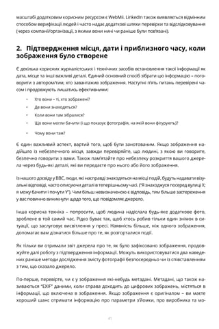 41
масштабі додатковим корисним ресурсом є WebMii. LinkedIn також виявляється відмінним
способом верифікації людей і часто надає додаткові шляхи перевірки та відслідковування
(через компанії/організації, з якими вони нині чи раніше були пов’язані).
2.	 Підтвердження місця, дати і приблизного часу, коли
зображення було створене
Є декілька корисних журналістських і технічних засобів встановлення такої інформації як
дата, місце та інші важливі деталі. Єдиний основний спосіб зібрати цю інформацію – пого-
ворити з автором/тим, хто завантажив зображення. Наступні п’ять питань перевірені ча-
сом і продовжують лишатись ефективними:
•	 Хто вони – ті, хто зображені?
•	 Де вони знаходяться?
•	 Коли вони там зібралися?
•	 Що вони могли бачити (і що показує фотографія, на якій вони фігурують)?
•	 Чому вони там?
Є один важливий аспект, вартий того, щоб бути занотованим. Якщо зображення на-
дійшло із небезпечного місця, завжди перевіряйте, що людині, з якою ви говорите,
безпечно говорити з вами. Також пам’ятайте про небезпеку розкриття вашого джере-
ла через будь-які деталі, які ви передаєте про нього або його зображення.
Із нашого досвіду у BBC, люди, які насправді знаходяться на місці подій, будуть надавати візу-
альні відповіді, часто описуючи деталі в теперішньому часі. (“Я знаходжуся посеред вулиці X;
я можу бачити і почути Y”). Чим більш невизначеною є відповідь, тим більше застереження
у вас повинно виникнути щодо того, що повідомляє джерело.
Інша корисна техніка – попросити, щоб людина надіслала будь-яке додаткове фото,
зроблене в той самий час. Рідко буває так, щоб хтось робив тільки один знімок в си-
туації, що заслуговує висвітлення у пресі. Наявність більше, ніж одного зображення,
допомагає вам дізнатися більше про те, як розгорталися події.
Як тільки ви отримали звіт джерела про те, як було зафіксовано зображення, продов-
жуйте далі роботу з підтвердження інформації. Можуть використовуватися два наведе-
них раніше методи дослідження змісту фотографії безпосередньо чи із співставленням
з тим, що сказало джерело.
По-перше, перевірте, чи є у зображення які-небудь метадані. Метадані, що також на-
зиваються “EXIF” даними, коли справа доходить до цифрових зображень, містяться в
інформації, що включена в зображення. Якщо зображення є оригіналом – ви маєте
хороший шанс отримати інформацію про параметри з’йомки, про виробника та мо-
 