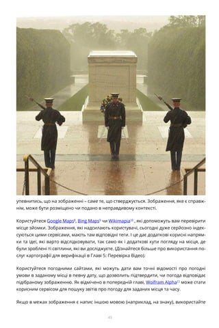 43
упевнитись, що на зображенні – саме те, що стверджується. Зображення, яке є справж-
нім, може бути розміщено чи подано в неправдивому контексті.
Користуйтеся Google Maps8
, Bing Maps9
чи Wikimapia10
, які допоможуть вам перевірити
місце зйомки. Зображення, які надсилають користувачі, сьогодні дуже серйозно індек-
суються цими сервісами, мають там відповідні теги. І це дає додаткові корисні напрям-
ки та ідеї, які варто відслідковувати, так само як і додаткові кути погляду на місця, де
були зроблені ті світлини, які ви досліджуєте. (Дізнайтеся більше про використання по-
слуг картографії для верифікації в Главі 5: Перевірка Відео).
Користуйтеся погодними сайтами, які можуть дати вам точні відомості про погодні
умови в заданому місці в певну дату, що дозволить підтвердити, чи погода відповідає
підібраному зображенню. Як відмічено в попередній главі, Wolfram Alpha11
може стати
корисним сервісом для пошуку звітів про погоду для заданих місця та часу.
Якщо в межах зображення є напис іншою мовою (наприклад, на знаку), використайте
 